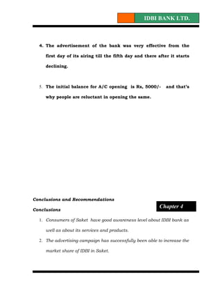 IDBI BANK LTD.



  4. The advertisement of the bank was very effective from the

     first day of its airing till the fifth day and there after it starts

     declining.



  5. The initial balance for A/C opening is Rs, 5000/-        and that’s

     why people are reluctant in opening the same.




Conclusions and Recommendations
                                                          Chapter 4
Conclusions

  1. Consumers of Saket have good awareness level about IDBI bank as

     well as about its services and products.

  2. The advertising campaign has successfully been able to increase the

     market share of IDBI in Saket.
 