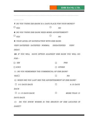 IDBI BANK LTD.

……………………………………………………………………………………………

…………….

7. DO YOU THINK IDB IBANK IS A SAFE PLACE FOR YOUR MONEY?

  YES                                    NO

8. DO YOU THINK IDBI BANK NEED MORE ADVERTISMENT?

  YES                                    NO

9. YOUR LEVEL OF SATISFACTION WITH IDBI BANK-

VERY SATISFIED SATISFIED NORMAL     DISSATISFIED      VERY

DISAT.

10. IF YOU WILL HAVE OPTION AGAINEST IDBI BANK YOU WILL GO

FOR –

  SBI                                           PNB

  ICICI                                  OTHER

11. DO YOU REMEMBER THE COMMERCIAL OF IDBI BANK?

YES                                                NO

12. WHEN DID YOU LAST SEE THE ADVERTISEMENT OF IDBI BANK?

      0-5 DAYS BACK                                     6-10 DAYS

BACK

      11-15 DAYS BACK                              MORE THAN 15

DAYS BACK

13.   DO YOU KNOW WHERE IS THE BRANCH OF IDBI LOCATED IN

SAKET?
 