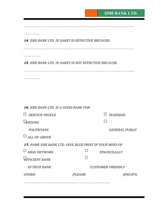 IDBI BANK LTD.

……………………………………………………………………………………………

……………

14. IDBI BANK LTD. IN SAKET IS EFFECTIVE BECAUSE-

……………………………………………………………………………………………

…………….

15. IDBI BANK LTD. IN SAKET IS NOT EFFECTIVE BECAUSE-

……………………………………………………………………………………………

…………….




16. IDBI BANK LTD. IS A GOOD BANK FOR-

  SERVICE PEOPLE                                BUSINESS

PERSONS

  POLITICIANS                                   GENERAL PUBLIC

  ALL OF ABOVE

17. NAME IDBI BANK LTD. GIVE BLUE-PRINT IN YOUR MIND OF-

  HIGH NETWORK                            FINANCILALLY

EFFICIENT BANK

  HI-TECH BANK                       CUSTOMER FRIENDLY

OTHER                      (PLEASE                       SPECIFY)

……………………………………………………………………….
 
