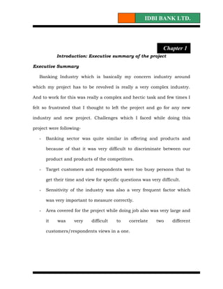IDBI BANK LTD.




                                                                Chapter 1
            Introduction: Executive summary of the project

Executive Summary

   Banking Industry which is basically my concern industry around

which my project has to be revolved is really a very complex industry.

And to work for this was really a complex and hectic task and few times I

felt so frustrated that I thought to left the project and go for any new

industry and new project. Challenges which I faced while doing this

project were following-

   -   Banking sector was quite similar in offering and products and

       because of that it was very difficult to discriminate between our

       product and products of the competitors.

   -   Target customers and respondents were too busy persons that to

       get their time and view for specific questions was very difficult.

   -   Sensitivity of the industry was also a very frequent factor which

       was very important to measure correctly.

   -   Area covered for the project while doing job also was very large and

       it   was     very     difficult   to    correlate     two     different

       customers/respondents views in a one.
 