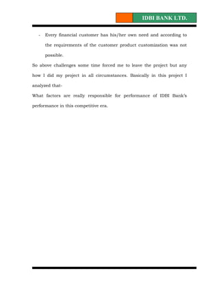 IDBI BANK LTD.

   -   Every financial customer has his/her own need and according to

       the requirements of the customer product customization was not

       possible.

So above challenges some time forced me to leave the project but any

how I did my project in all circumstances. Basically in this project I

analyzed that-

What factors are really responsible for performance of IDBI Bank’s

performance in this competitive era.
 