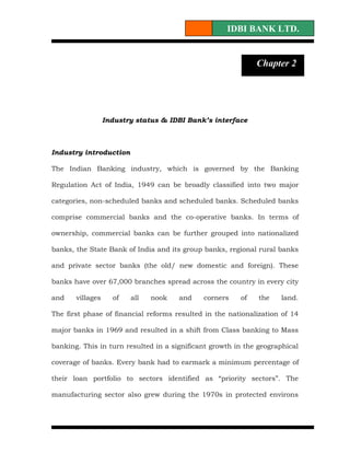 IDBI BANK LTD.


                                                             Chapter 2
Chapter 1




                  Industry status & IDBI Bank’s interface



Industry introduction

The Indian Banking industry, which is governed by the Banking

Regulation Act of India, 1949 can be broadly classified into two major

categories, non-scheduled banks and scheduled banks. Scheduled banks

comprise commercial banks and the co-operative banks. In terms of

ownership, commercial banks can be further grouped into nationalized

banks, the State Bank of India and its group banks, regional rural banks

and private sector banks (the old/ new domestic and foreign). These

banks have over 67,000 branches spread across the country in every city

and    villages     of   all   nook   and    corners    of    the   land.

The first phase of financial reforms resulted in the nationalization of 14

major banks in 1969 and resulted in a shift from Class banking to Mass

banking. This in turn resulted in a significant growth in the geographical

coverage of banks. Every bank had to earmark a minimum percentage of

their loan portfolio to sectors identified as “priority sectors”. The

manufacturing sector also grew during the 1970s in protected environs
 