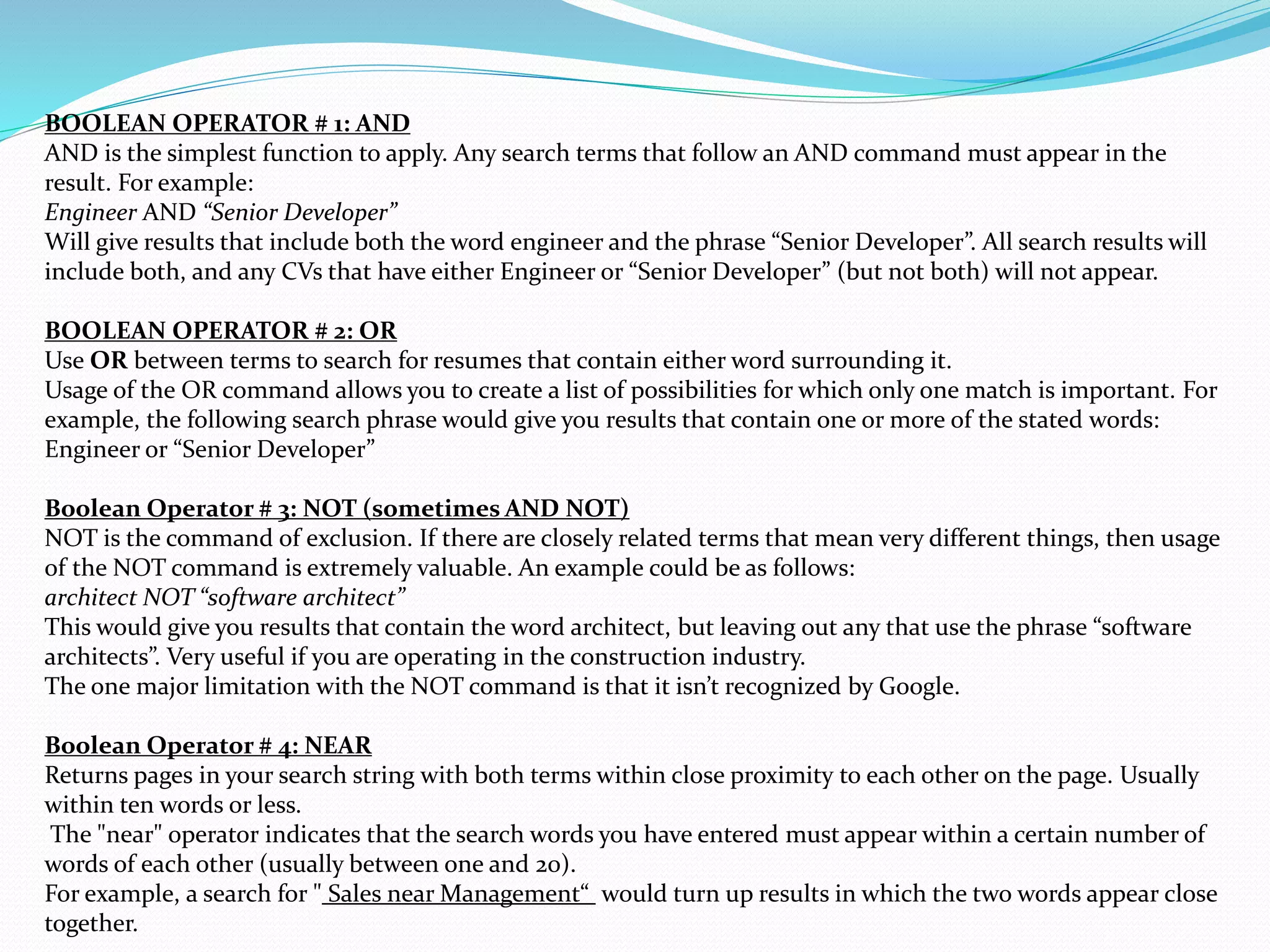 BOOLEAN OPERATOR # 1: AND
AND is the simplest function to apply. Any search terms that follow an AND command must appear in the
result. For example:
Engineer AND “Senior Developer”
Will give results that include both the word engineer and the phrase “Senior Developer”. All search results will
include both, and any CVs that have either Engineer or “Senior Developer” (but not both) will not appear.
BOOLEAN OPERATOR # 2: OR
Use OR between terms to search for resumes that contain either word surrounding it.
Usage of the OR command allows you to create a list of possibilities for which only one match is important. For
example, the following search phrase would give you results that contain one or more of the stated words:
Engineer or “Senior Developer”
Boolean Operator # 3: NOT (sometimes AND NOT)
NOT is the command of exclusion. If there are closely related terms that mean very different things, then usage
of the NOT command is extremely valuable. An example could be as follows:
architect NOT “software architect”
This would give you results that contain the word architect, but leaving out any that use the phrase “software
architects”. Very useful if you are operating in the construction industry.
The one major limitation with the NOT command is that it isn’t recognized by Google.
Boolean Operator # 4: NEAR
Returns pages in your search string with both terms within close proximity to each other on the page. Usually
within ten words or less.
The "near" operator indicates that the search words you have entered must appear within a certain number of
words of each other (usually between one and 20).
For example, a search for " Sales near Management“ would turn up results in which the two words appear close
together.
 