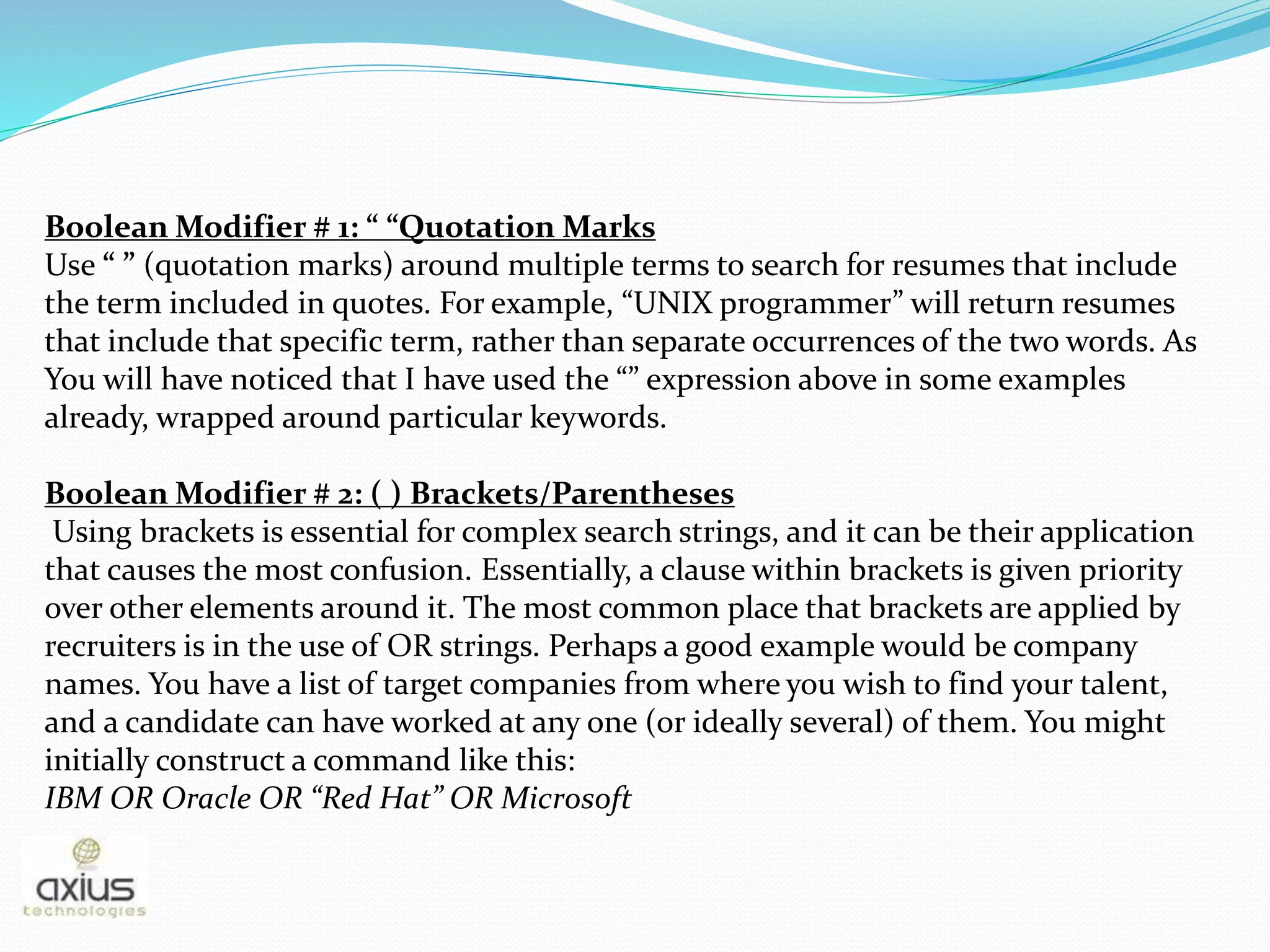 Boolean Modifier # 1: “ “Quotation Marks
Use “ ” (quotation marks) around multiple terms to search for resumes that include
the term included in quotes. For example, “UNIX programmer” will return resumes
that include that specific term, rather than separate occurrences of the two words. As
You will have noticed that I have used the “” expression above in some examples
already, wrapped around particular keywords.
Boolean Modifier # 2: ( ) Brackets/Parentheses
Using brackets is essential for complex search strings, and it can be their application
that causes the most confusion. Essentially, a clause within brackets is given priority
over other elements around it. The most common place that brackets are applied by
recruiters is in the use of OR strings. Perhaps a good example would be company
names. You have a list of target companies from where you wish to find your talent,
and a candidate can have worked at any one (or ideally several) of them. You might
initially construct a command like this:
IBM OR Oracle OR “Red Hat” OR Microsoft
 