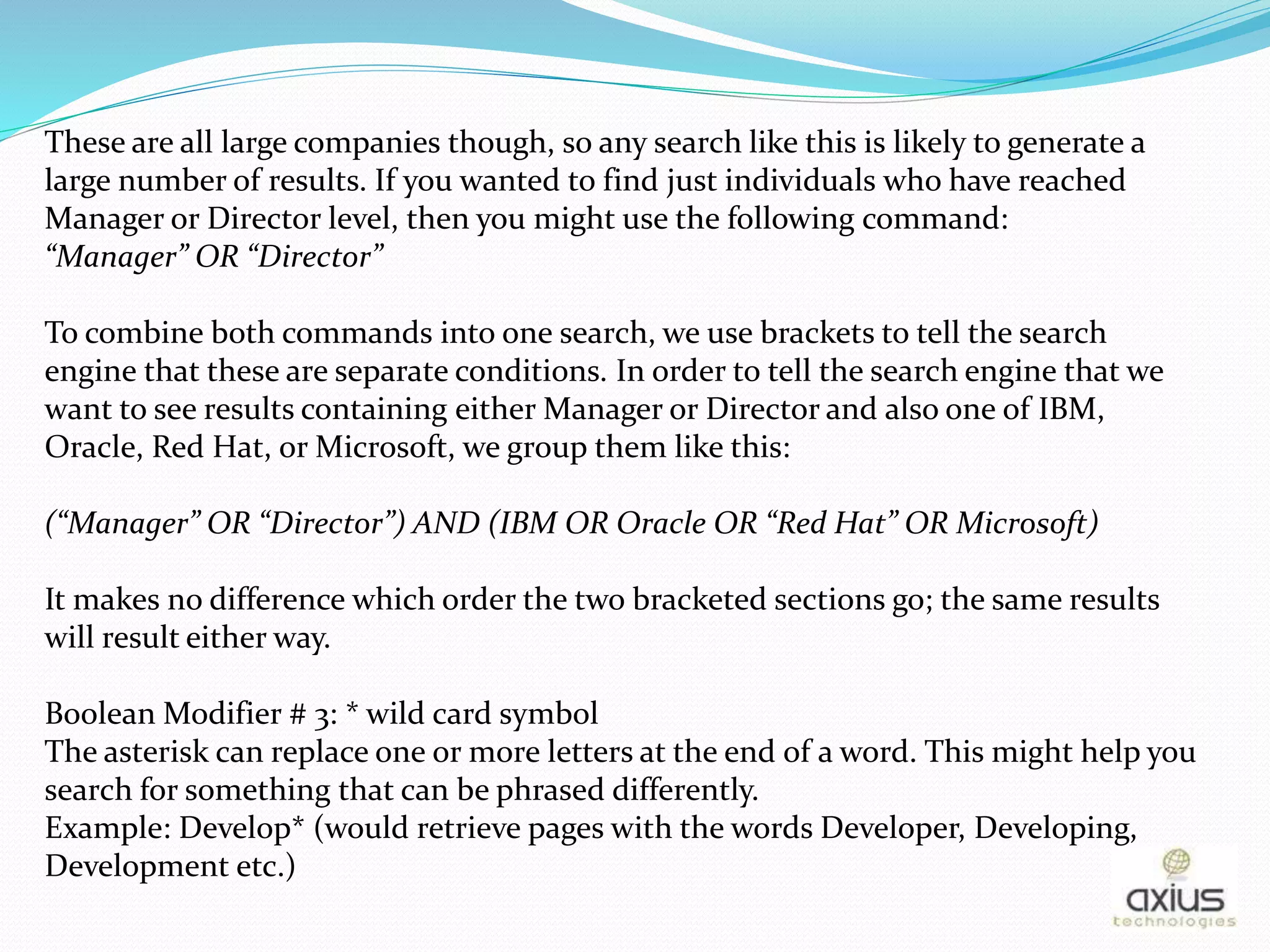 These are all large companies though, so any search like this is likely to generate a
large number of results. If you wanted to find just individuals who have reached
Manager or Director level, then you might use the following command:
“Manager” OR “Director”
To combine both commands into one search, we use brackets to tell the search
engine that these are separate conditions. In order to tell the search engine that we
want to see results containing either Manager or Director and also one of IBM,
Oracle, Red Hat, or Microsoft, we group them like this:
(“Manager” OR “Director”) AND (IBM OR Oracle OR “Red Hat” OR Microsoft)
It makes no difference which order the two bracketed sections go; the same results
will result either way.
Boolean Modifier # 3: * wild card symbol
The asterisk can replace one or more letters at the end of a word. This might help you
search for something that can be phrased differently.
Example: Develop* (would retrieve pages with the words Developer, Developing,
Development etc.)
 