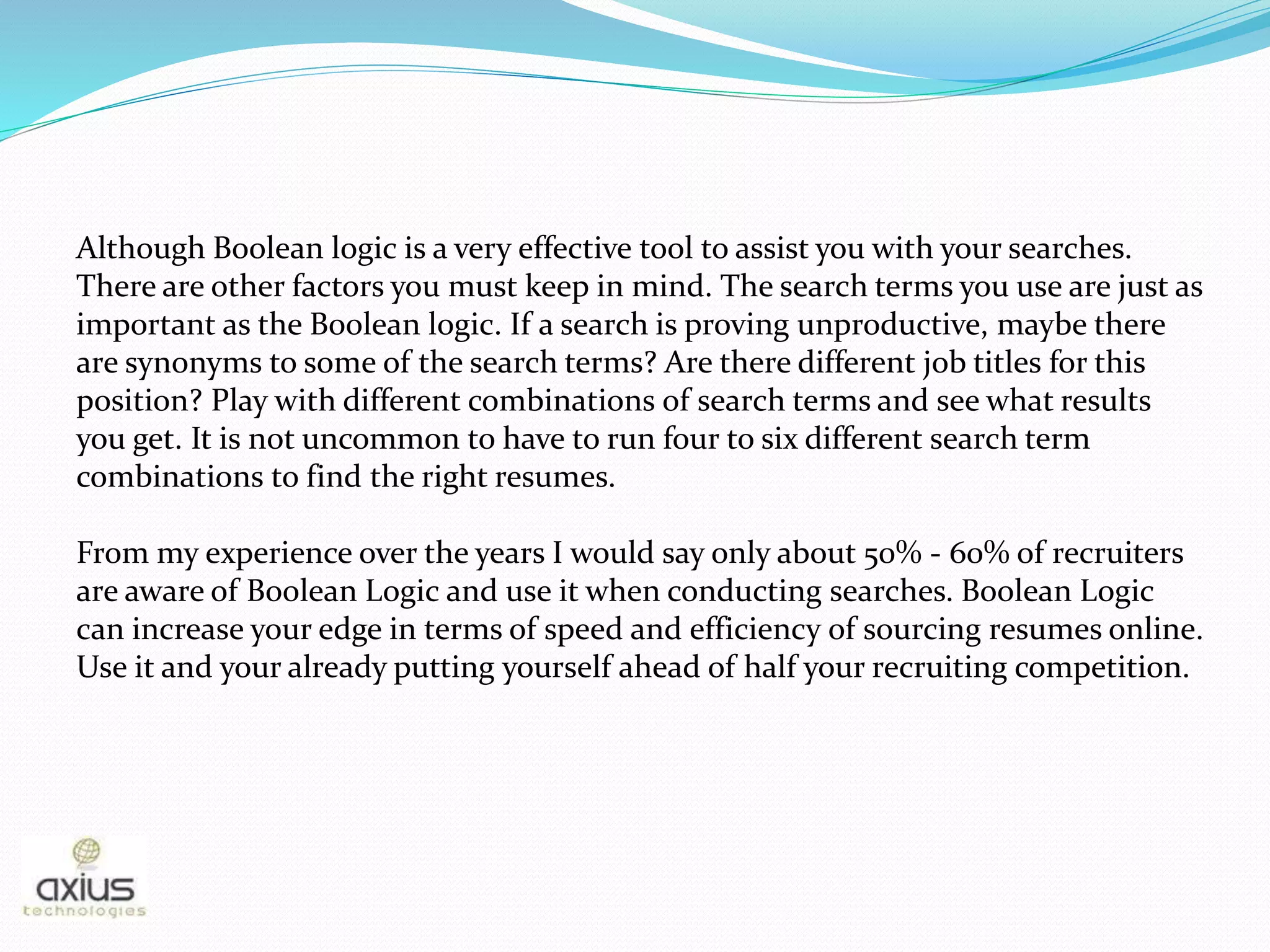 Although Boolean logic is a very effective tool to assist you with your searches.
There are other factors you must keep in mind. The search terms you use are just as
important as the Boolean logic. If a search is proving unproductive, maybe there
are synonyms to some of the search terms? Are there different job titles for this
position? Play with different combinations of search terms and see what results
you get. It is not uncommon to have to run four to six different search term
combinations to find the right resumes.
From my experience over the years I would say only about 50% - 60% of recruiters
are aware of Boolean Logic and use it when conducting searches. Boolean Logic
can increase your edge in terms of speed and efficiency of sourcing resumes online.
Use it and your already putting yourself ahead of half your recruiting competition.
 