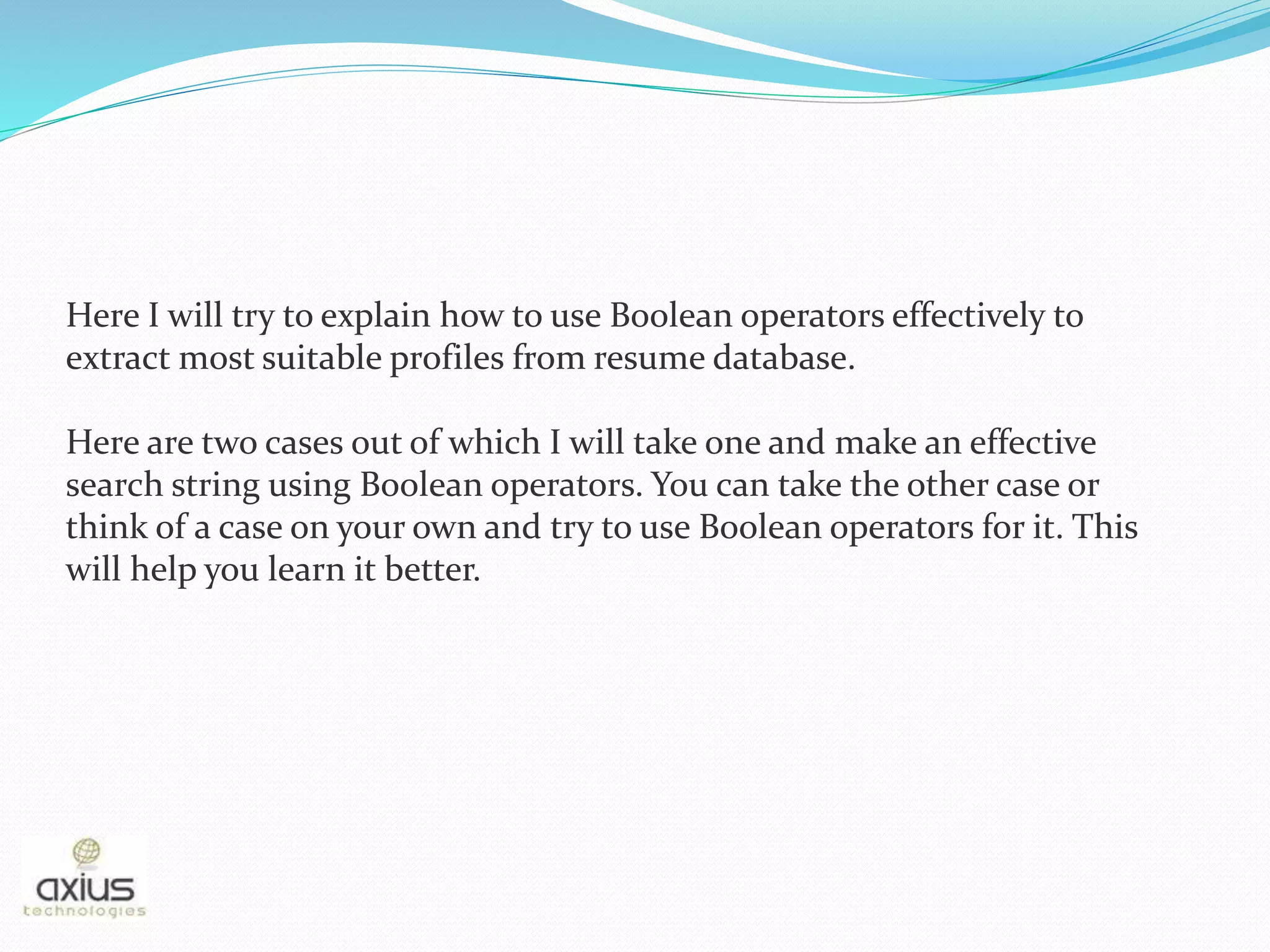 Here I will try to explain how to use Boolean operators effectively to
extract most suitable profiles from resume database.
Here are two cases out of which I will take one and make an effective
search string using Boolean operators. You can take the other case or
think of a case on your own and try to use Boolean operators for it. This
will help you learn it better.
 