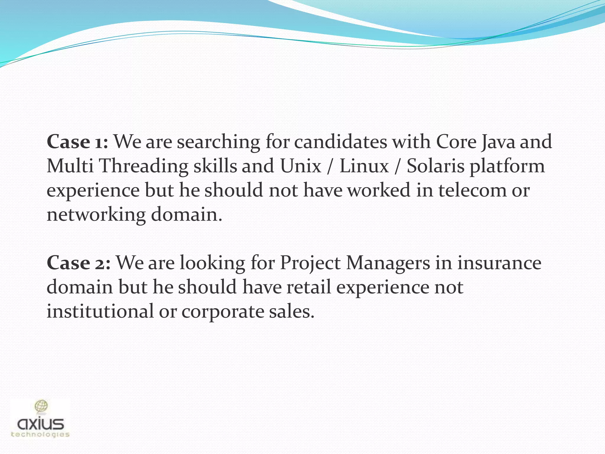 Case 1: We are searching for candidates with Core Java and
Multi Threading skills and Unix / Linux / Solaris platform
experience but he should not have worked in telecom or
networking domain.
Case 2: We are looking for Project Managers in insurance
domain but he should have retail experience not
institutional or corporate sales.
 