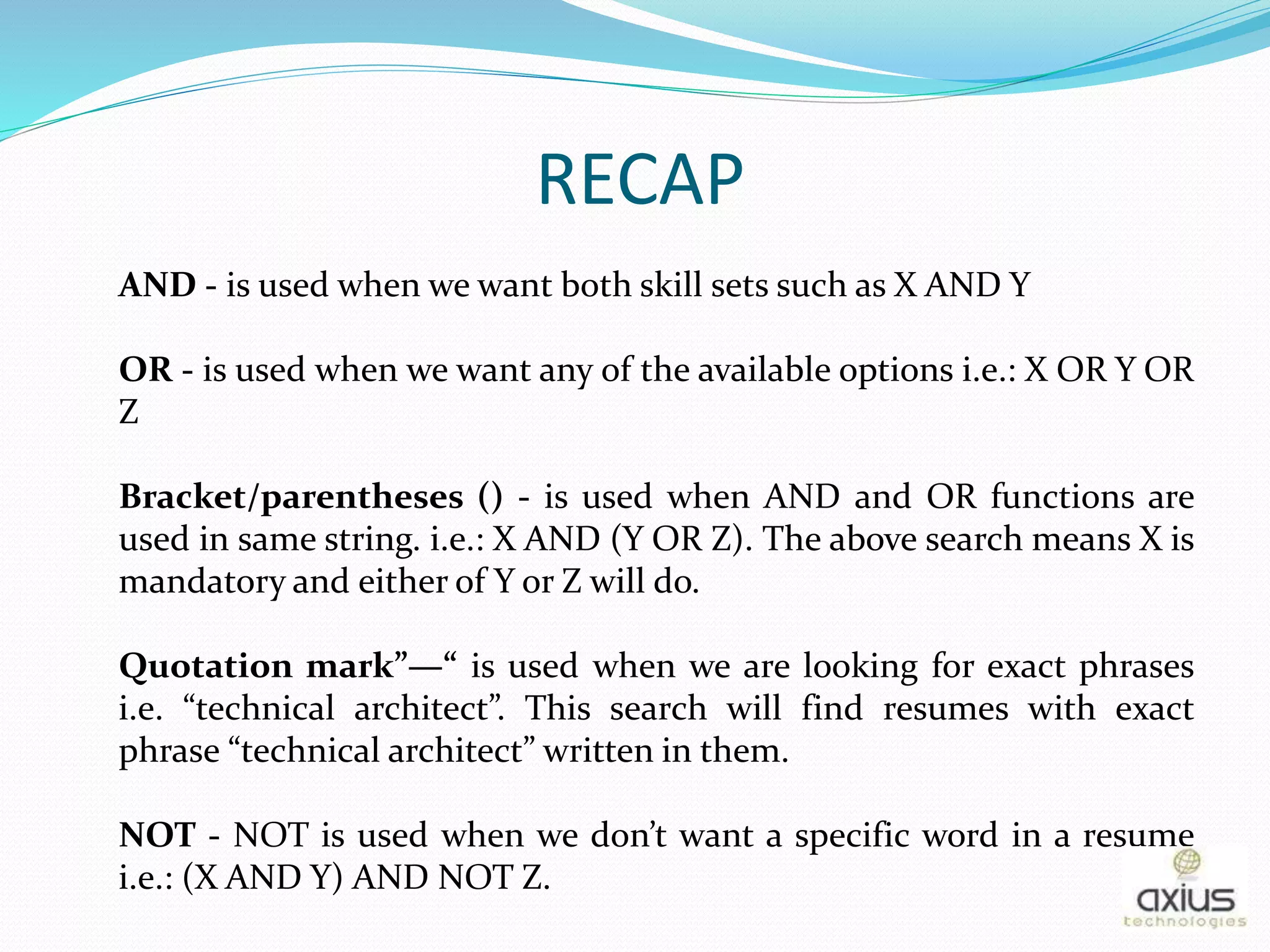 RECAP
AND - is used when we want both skill sets such as X AND Y
OR - is used when we want any of the available options i.e.: X OR Y OR
Z
Bracket/parentheses () - is used when AND and OR functions are
used in same string. i.e.: X AND (Y OR Z). The above search means X is
mandatory and either of Y or Z will do.
Quotation mark”—“ is used when we are looking for exact phrases
i.e. “technical architect”. This search will find resumes with exact
phrase “technical architect” written in them.
NOT - NOT is used when we don’t want a specific word in a resume
i.e.: (X AND Y) AND NOT Z.
 