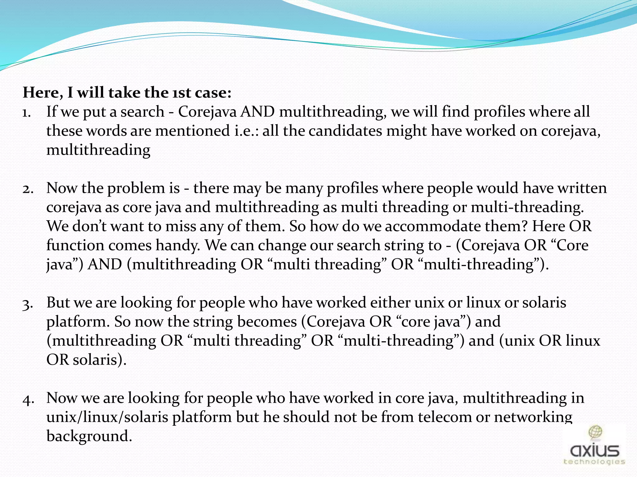 Here, I will take the 1st case:
1. If we put a search - Corejava AND multithreading, we will find profiles where all
these words are mentioned i.e.: all the candidates might have worked on corejava,
multithreading
2. Now the problem is - there may be many profiles where people would have written
corejava as core java and multithreading as multi threading or multi-threading.
We don’t want to miss any of them. So how do we accommodate them? Here OR
function comes handy. We can change our search string to - (Corejava OR “Core
java”) AND (multithreading OR “multi threading” OR “multi-threading”).
3. But we are looking for people who have worked either unix or linux or solaris
platform. So now the string becomes (Corejava OR “core java”) and
(multithreading OR “multi threading” OR “multi-threading”) and (unix OR linux
OR solaris).
4. Now we are looking for people who have worked in core java, multithreading in
unix/linux/solaris platform but he should not be from telecom or networking
background.
 