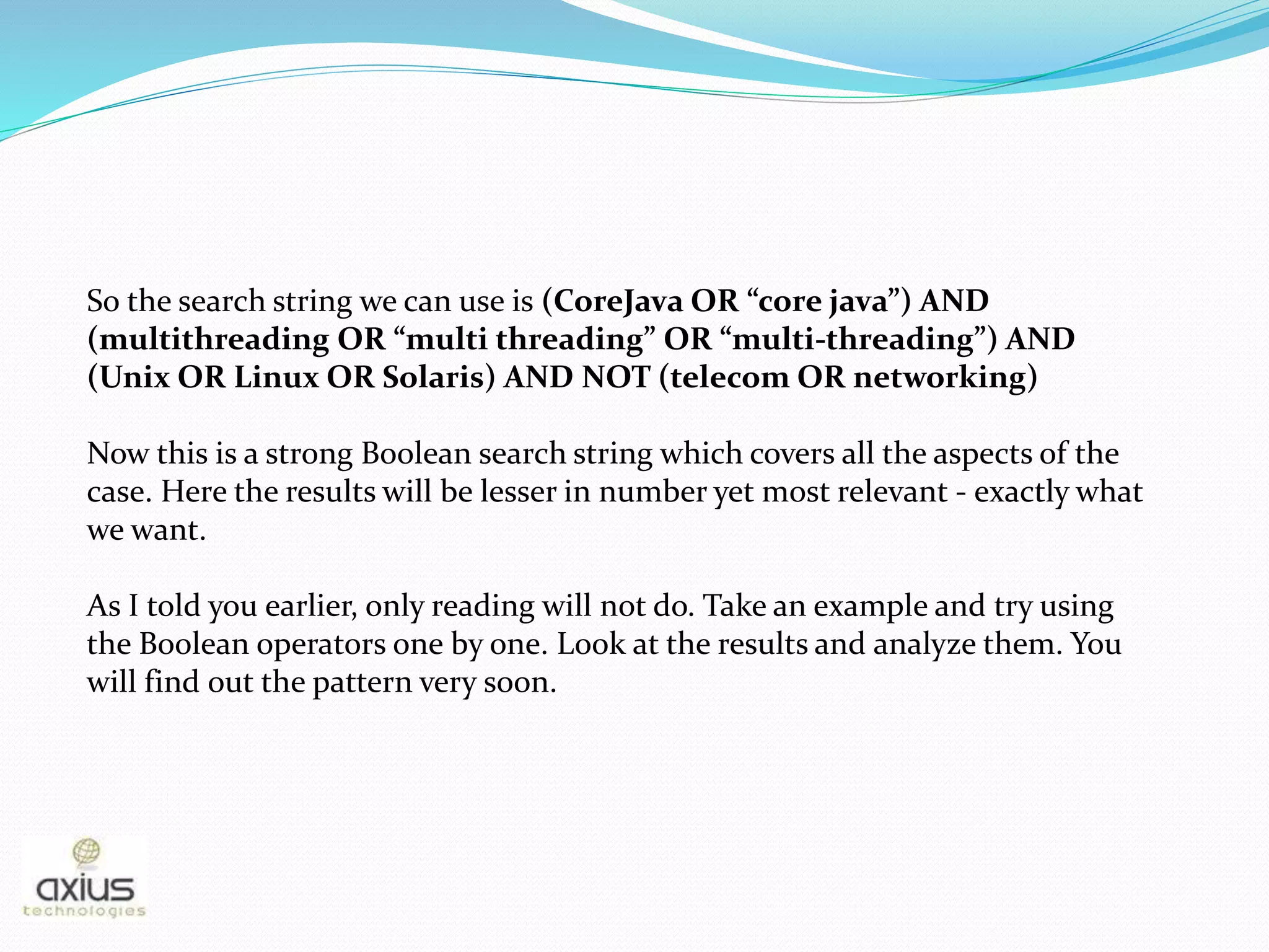 So the search string we can use is (CoreJava OR “core java”) AND
(multithreading OR “multi threading” OR “multi-threading”) AND
(Unix OR Linux OR Solaris) AND NOT (telecom OR networking)
Now this is a strong Boolean search string which covers all the aspects of the
case. Here the results will be lesser in number yet most relevant - exactly what
we want.
As I told you earlier, only reading will not do. Take an example and try using
the Boolean operators one by one. Look at the results and analyze them. You
will find out the pattern very soon.
 