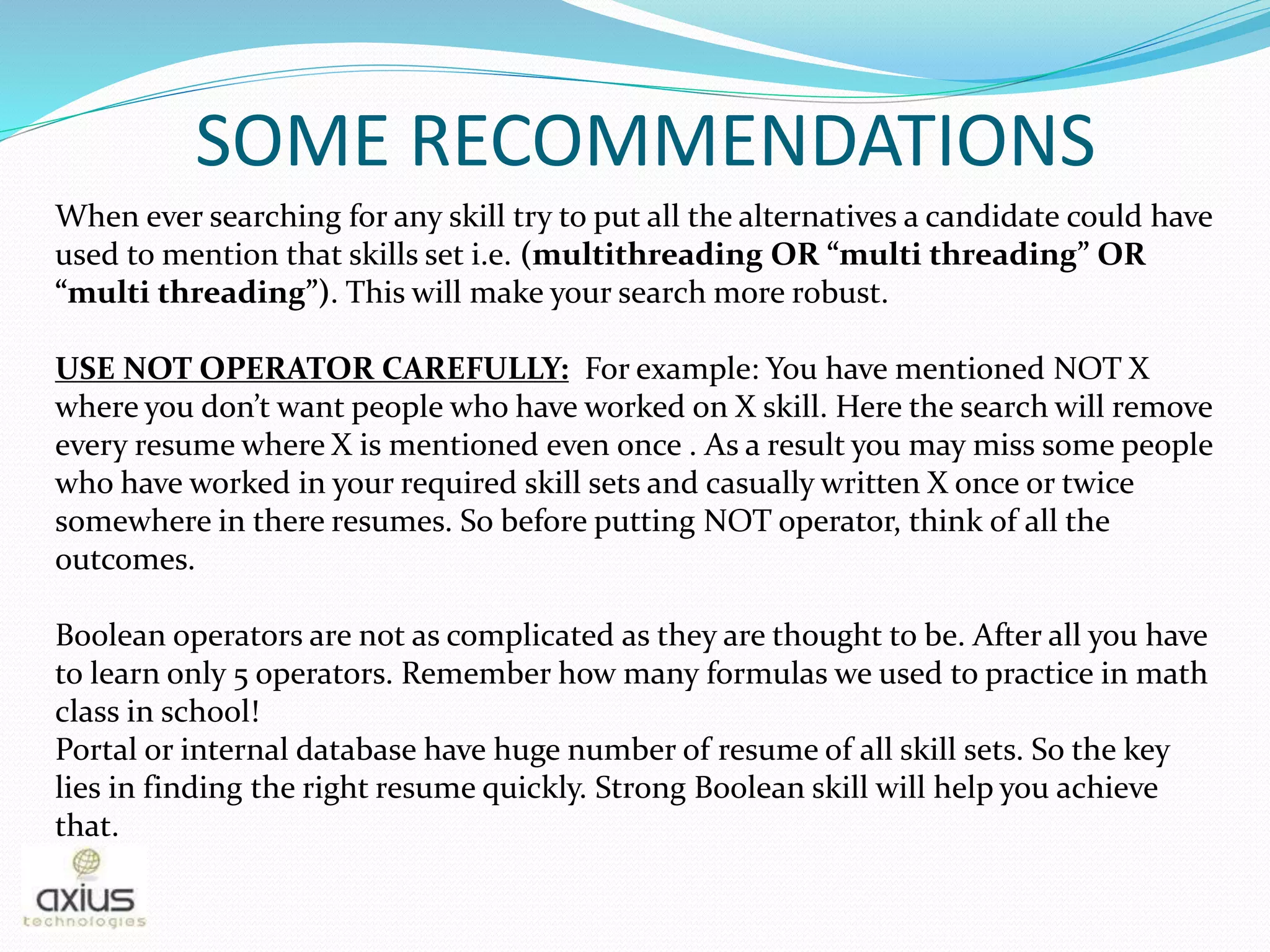 SOME RECOMMENDATIONS
When ever searching for any skill try to put all the alternatives a candidate could have
used to mention that skills set i.e. (multithreading OR “multi threading” OR
“multi threading”). This will make your search more robust.
USE NOT OPERATOR CAREFULLY: For example: You have mentioned NOT X
where you don’t want people who have worked on X skill. Here the search will remove
every resume where X is mentioned even once . As a result you may miss some people
who have worked in your required skill sets and casually written X once or twice
somewhere in there resumes. So before putting NOT operator, think of all the
outcomes.
Boolean operators are not as complicated as they are thought to be. After all you have
to learn only 5 operators. Remember how many formulas we used to practice in math
class in school!
Portal or internal database have huge number of resume of all skill sets. So the key
lies in finding the right resume quickly. Strong Boolean skill will help you achieve
that.
 