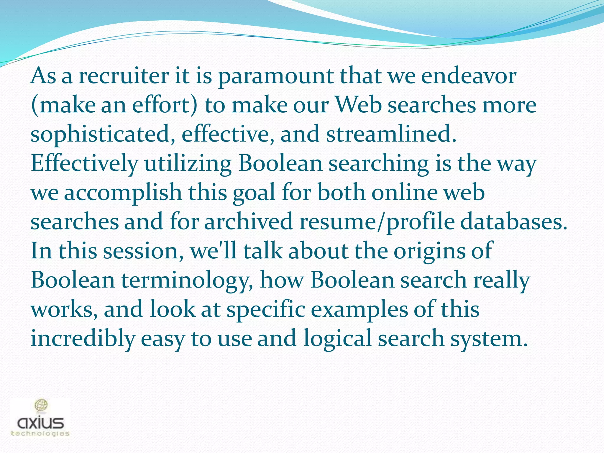 As a recruiter it is paramount that we endeavor
(make an effort) to make our Web searches more
sophisticated, effective, and streamlined.
Effectively utilizing Boolean searching is the way
we accomplish this goal for both online web
searches and for archived resume/profile databases.
In this session, we'll talk about the origins of
Boolean terminology, how Boolean search really
works, and look at specific examples of this
incredibly easy to use and logical search system.
 
