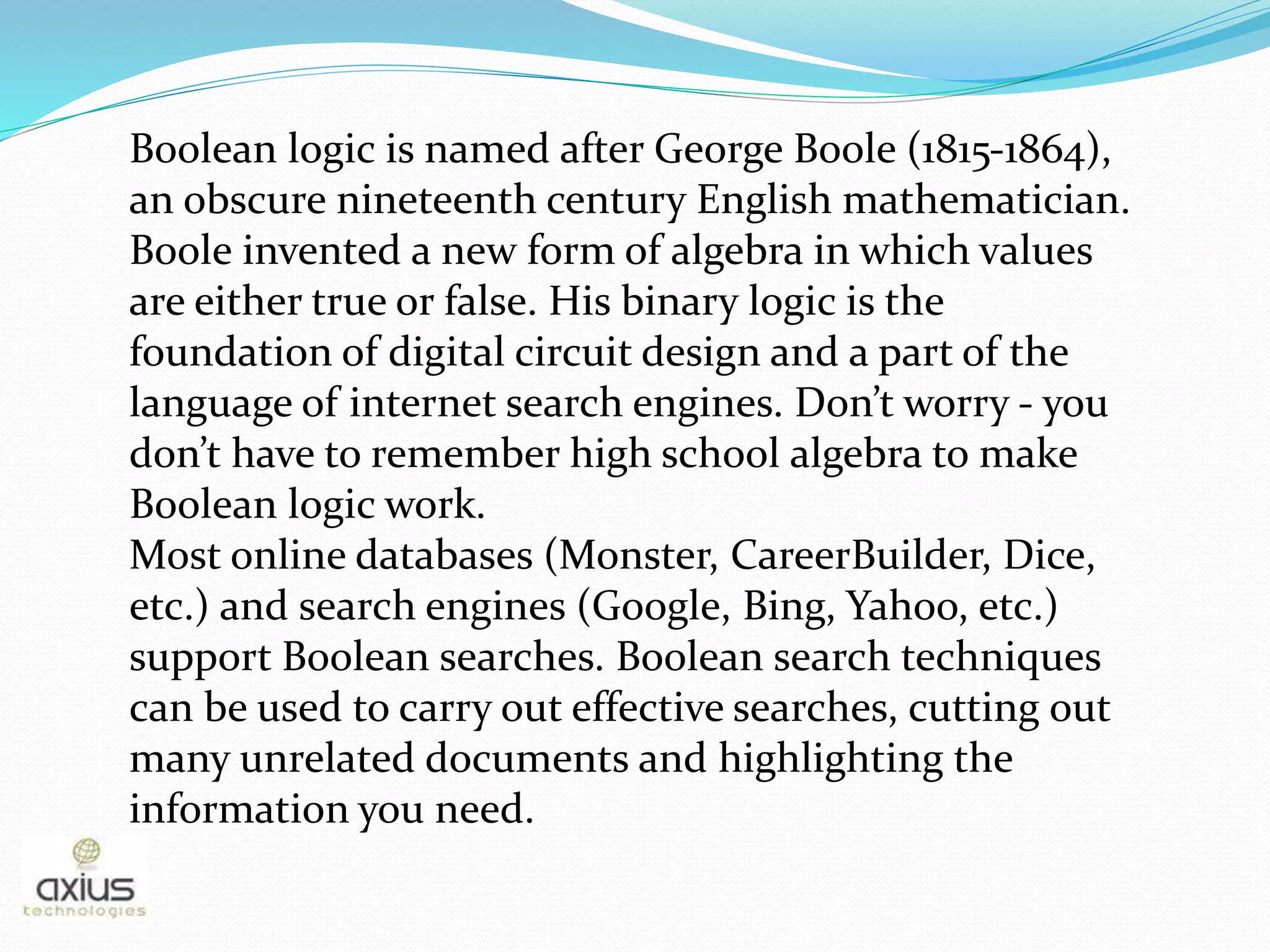 Boolean logic is named after George Boole (1815-1864),
an obscure nineteenth century English mathematician.
Boole invented a new form of algebra in which values
are either true or false. His binary logic is the
foundation of digital circuit design and a part of the
language of internet search engines. Don’t worry - you
don’t have to remember high school algebra to make
Boolean logic work.
Most online databases (Monster, CareerBuilder, Dice,
etc.) and search engines (Google, Bing, Yahoo, etc.)
support Boolean searches. Boolean search techniques
can be used to carry out effective searches, cutting out
many unrelated documents and highlighting the
information you need.
 
