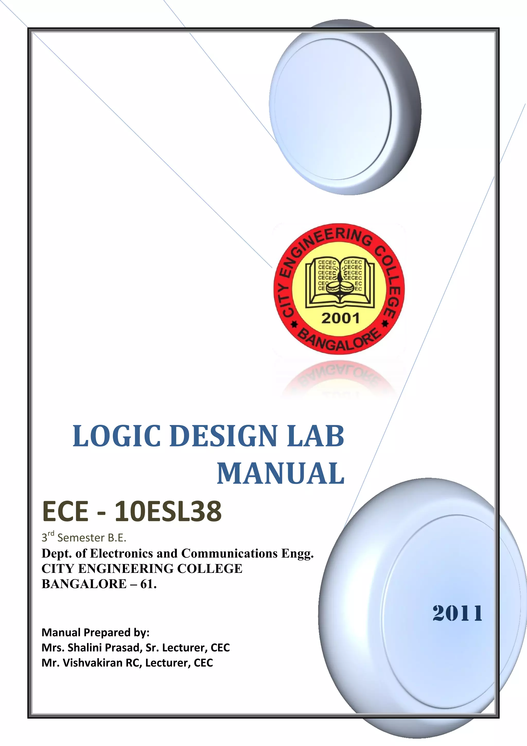 LOGIC DESIGN LAB
             MANUAL
ECE - 10ESL38
3rd Semester B.E.
Dept. of Electronics and Communications Engg.
CITY ENGINEERING COLLEGE
BANGALORE – 61.

                                                2011
Manual Prepared by:
Mrs. Shalini Prasad, Sr. Lecturer, CEC
Mr. Vishvakiran RC, Lecturer, CEC
 