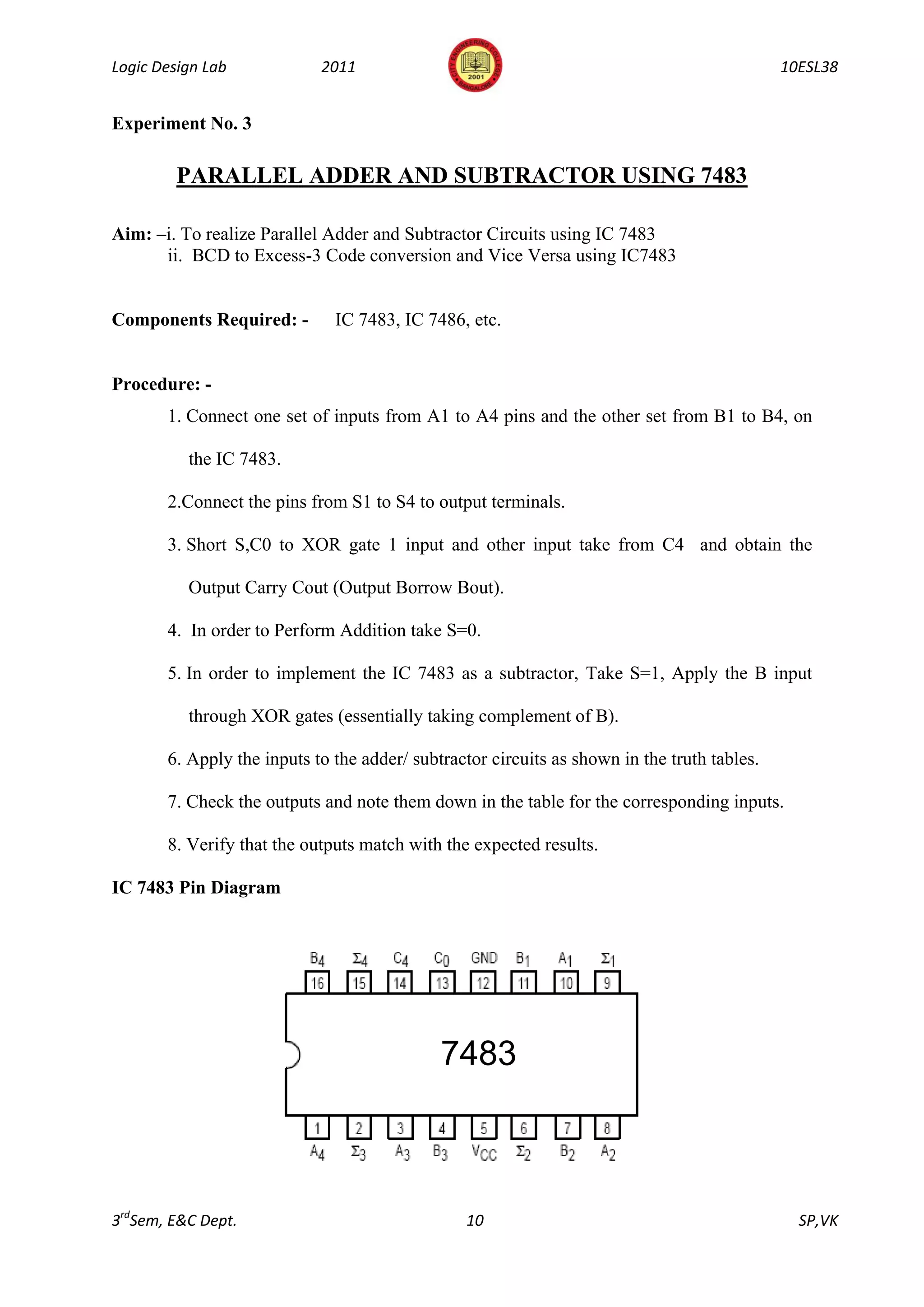 Logic Design Lab            2011                                                             10ESL38


Experiment No. 3

         PARALLEL ADDER AND SUBTRACTOR USING 7483

Aim: –i. To realize Parallel Adder and Subtractor Circuits using IC 7483
      ii. BCD to Excess-3 Code conversion and Vice Versa using IC7483


Components Required: -        IC 7483, IC 7486, etc.


Procedure: -
       1. Connect one set of inputs from A1 to A4 pins and the other set from B1 to B4, on

          the IC 7483.

       2.Connect the pins from S1 to S4 to output terminals.

       3. Short S,C0 to XOR gate 1 input and other input take from C4 and obtain the

          Output Carry Cout (Output Borrow Bout).

       4. In order to Perform Addition take S=0.

       5. In order to implement the IC 7483 as a subtractor, Take S=1, Apply the B input

          through XOR gates (essentially taking complement of B).

       6. Apply the inputs to the adder/ subtractor circuits as shown in the truth tables.

       7. Check the outputs and note them down in the table for the corresponding inputs.

       8. Verify that the outputs match with the expected results.

IC 7483 Pin Diagram




                                             7483



3rdSem, E&C Dept.                               10                                             SP,VK
 