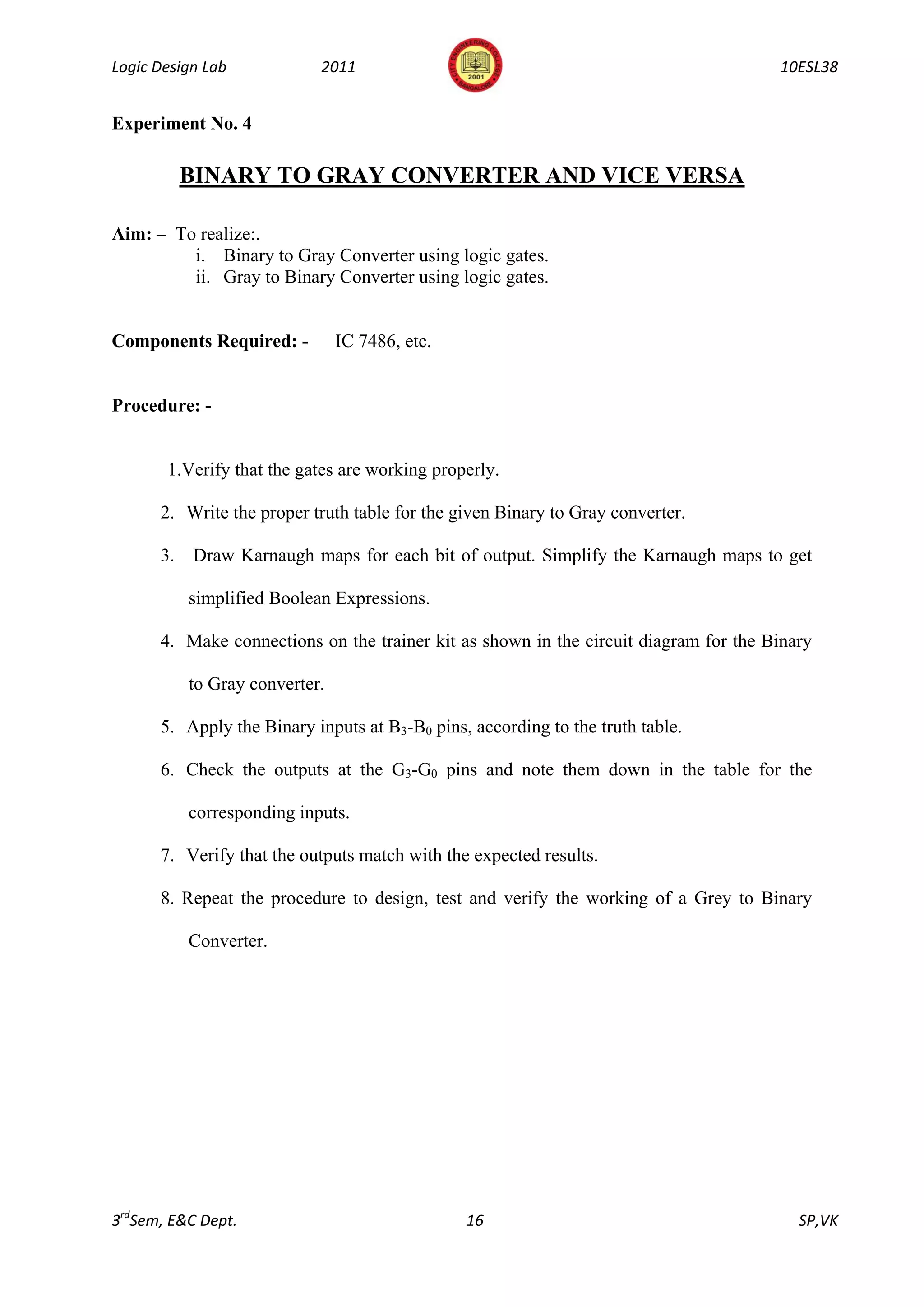 Logic Design Lab            2011                                                      10ESL38


Experiment No. 4

           BINARY TO GRAY CONVERTER AND VICE VERSA

Aim: – To realize:.
         i. Binary to Gray Converter using logic gates.
         ii. Gray to Binary Converter using logic gates.


Components Required: -          IC 7486, etc.


Procedure: -


       1.Verify that the gates are working properly.

      2. Write the proper truth table for the given Binary to Gray converter.

      3.   Draw Karnaugh maps for each bit of output. Simplify the Karnaugh maps to get

           simplified Boolean Expressions.

      4. Make connections on the trainer kit as shown in the circuit diagram for the Binary

           to Gray converter.

      5. Apply the Binary inputs at B3-B0 pins, according to the truth table.

      6. Check the outputs at the G3-G0 pins and note them down in the table for the

           corresponding inputs.

      7. Verify that the outputs match with the expected results.

      8. Repeat the procedure to design, test and verify the working of a Grey to Binary

           Converter.




3rdSem, E&C Dept.                               16                                       SP,VK
 