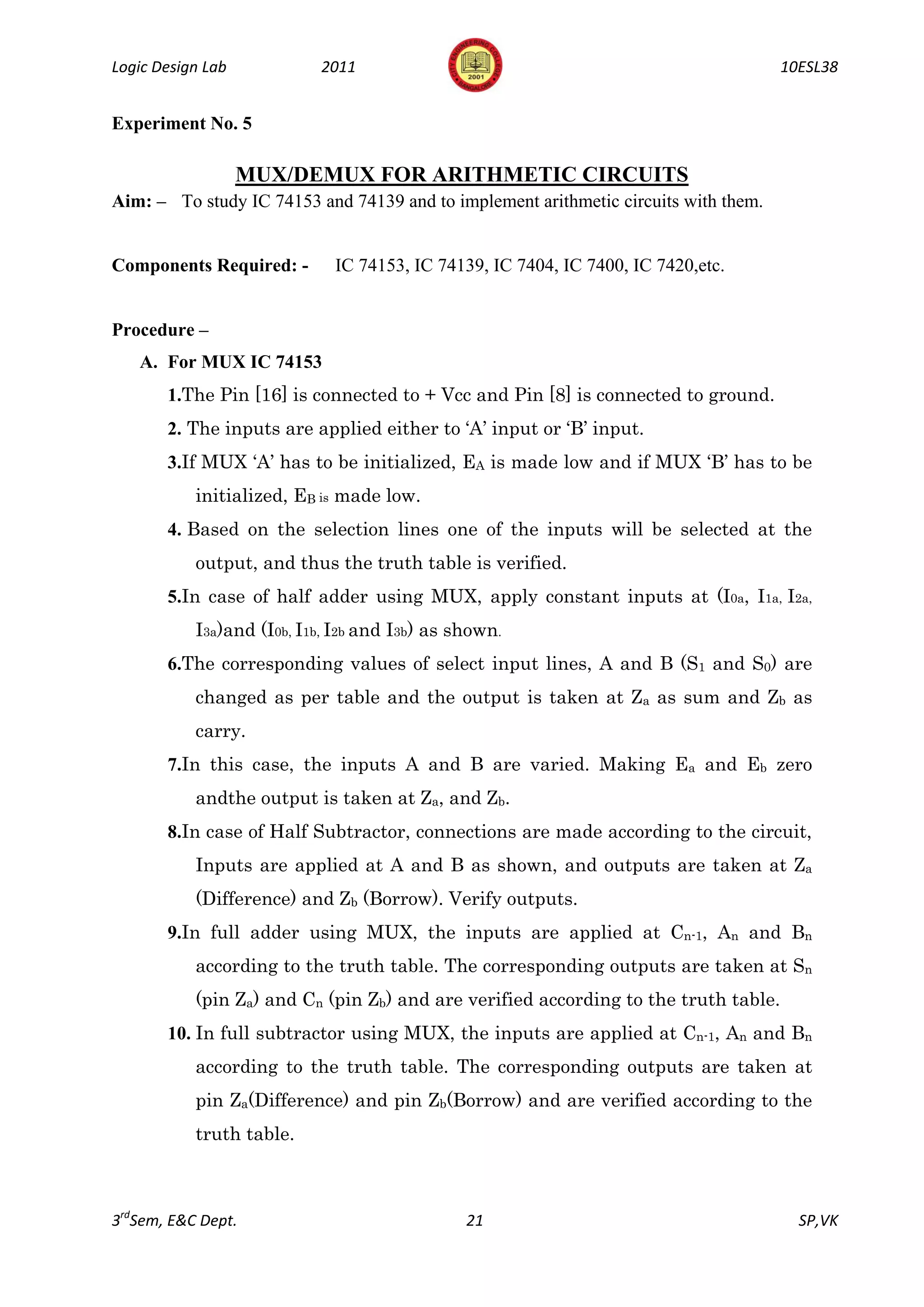 Logic Design Lab           2011                                                      10ESL38


Experiment No. 5

                   MUX/DEMUX FOR ARITHMETIC CIRCUITS
Aim: – To study IC 74153 and 74139 and to implement arithmetic circuits with them.


Components Required: -       IC 74153, IC 74139, IC 7404, IC 7400, IC 7420,etc.


Procedure –
   A. For MUX IC 74153
       1.The Pin [16] is connected to + Vcc and Pin [8] is connected to ground.
       2. The inputs are applied either to ‘A’ input or ‘B’ input.
       3.If MUX ‘A’ has to be initialized, EA is made low and if MUX ‘B’ has to be
           initialized, EB is made low.
       4. Based on the selection lines one of the inputs will be selected at the
           output, and thus the truth table is verified.
       5.In case of half adder using MUX, apply constant inputs at (I0a, I1a, I2a,
           I3a)and (I0b, I1b, I2b and I3b) as shown.
       6.The corresponding values of select input lines, A and B (S1 and S0) are
           changed as per table and the output is taken at Za as sum and Zb as
           carry.
       7.In this case, the inputs A and B are varied. Making Ea and Eb zero
           andthe output is taken at Za, and Zb.
       8.In case of Half Subtractor, connections are made according to the circuit,
           Inputs are applied at A and B as shown, and outputs are taken at Za
           (Difference) and Zb (Borrow). Verify outputs.
       9.In full adder using MUX, the inputs are applied at Cn-1, An and Bn
           according to the truth table. The corresponding outputs are taken at Sn
           (pin Za) and Cn (pin Zb) and are verified according to the truth table.
       10. In full subtractor using MUX, the inputs are applied at Cn-1, An and Bn
           according to the truth table. The corresponding outputs are taken at
           pin Za(Difference) and pin Zb(Borrow) and are verified according to the
           truth table.



3rdSem, E&C Dept.                              21                                      SP,VK
 