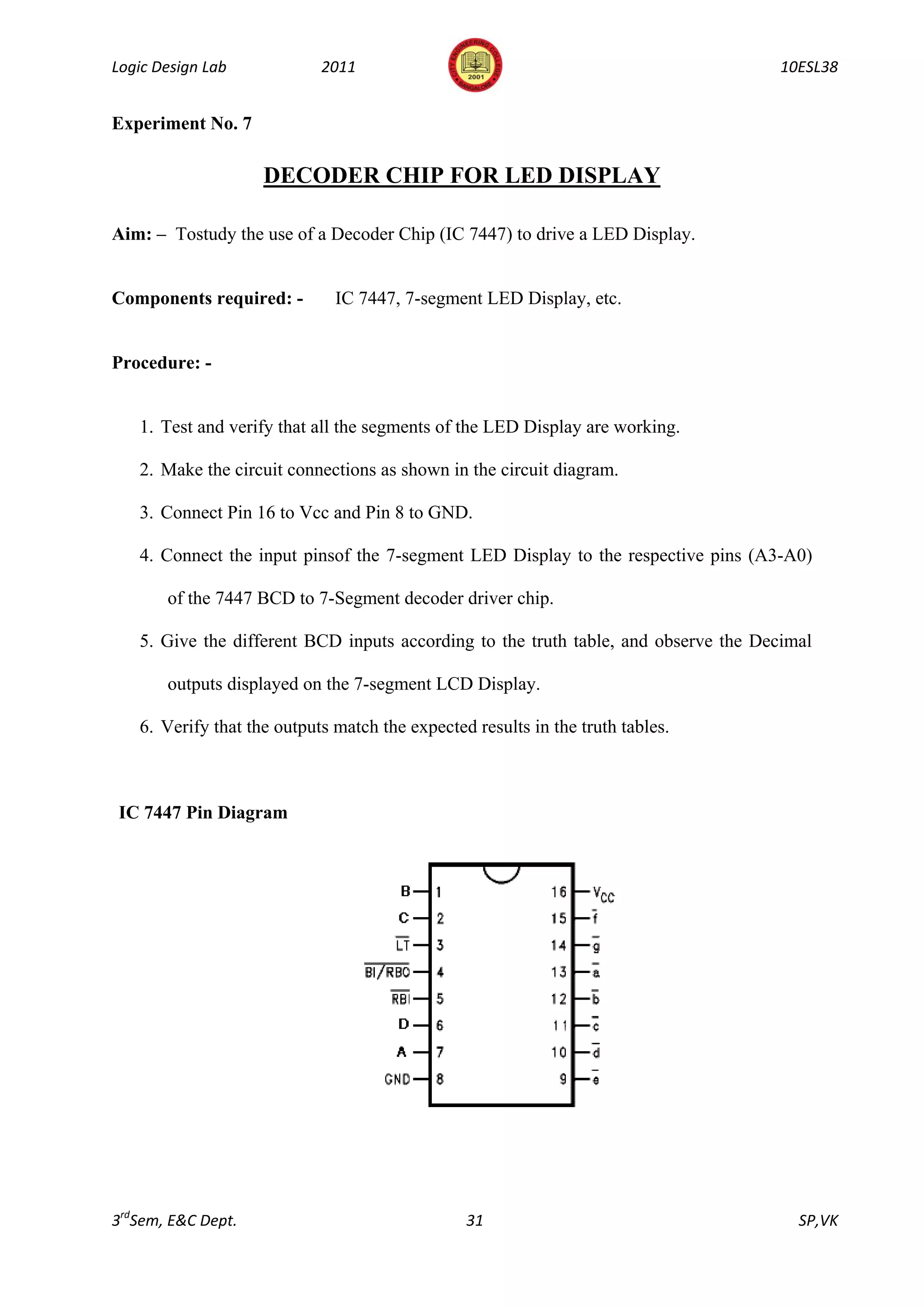 Logic Design Lab            2011                                                    10ESL38


Experiment No. 7

                    DECODER CHIP FOR LED DISPLAY

Aim: – Tostudy the use of a Decoder Chip (IC 7447) to drive a LED Display.


Components required: -        IC 7447, 7-segment LED Display, etc.


Procedure: -


   1. Test and verify that all the segments of the LED Display are working.

   2. Make the circuit connections as shown in the circuit diagram.

   3. Connect Pin 16 to Vcc and Pin 8 to GND.

   4. Connect the input pinsof the 7-segment LED Display to the respective pins (A3-A0)

       of the 7447 BCD to 7-Segment decoder driver chip.

   5. Give the different BCD inputs according to the truth table, and observe the Decimal

       outputs displayed on the 7-segment LCD Display.

   6. Verify that the outputs match the expected results in the truth tables.



IC 7447 Pin Diagram




3rdSem, E&C Dept.                               31                                     SP,VK
 
