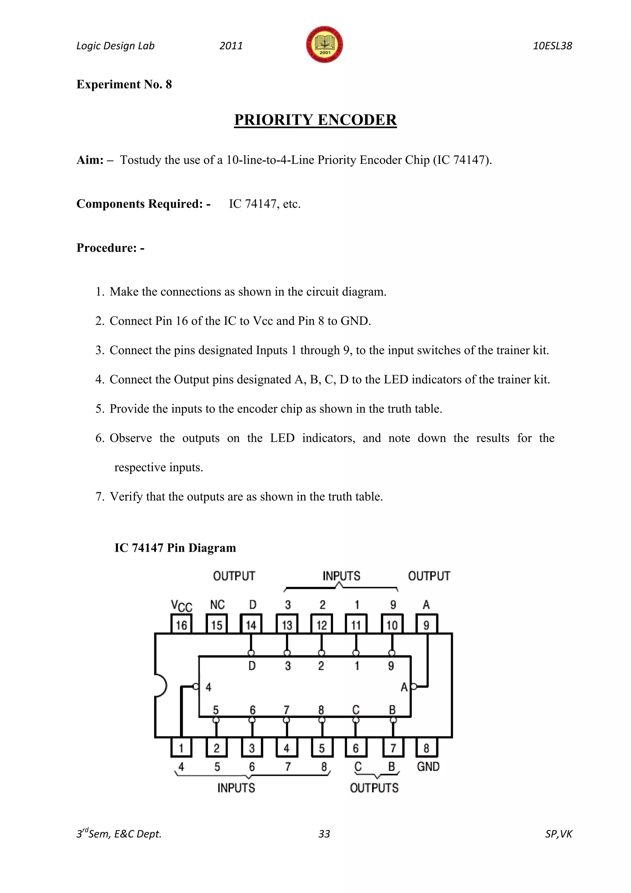 Logic Design Lab            2011                                                           10ESL38


Experiment No. 8

                               PRIORITY ENCODER

Aim: – Tostudy the use of a 10-line-to-4-Line Priority Encoder Chip (IC 74147).


Components Required: -        IC 74147, etc.


Procedure: -


   1. Make the connections as shown in the circuit diagram.

   2. Connect Pin 16 of the IC to Vcc and Pin 8 to GND.

   3. Connect the pins designated Inputs 1 through 9, to the input switches of the trainer kit.

   4. Connect the Output pins designated A, B, C, D to the LED indicators of the trainer kit.

   5. Provide the inputs to the encoder chip as shown in the truth table.

   6. Observe the outputs on the LED indicators, and note down the results for the

       respective inputs.

   7. Verify that the outputs are as shown in the truth table.



       IC 74147 Pin Diagram




3rdSem, E&C Dept.                               33                                            SP,VK
 