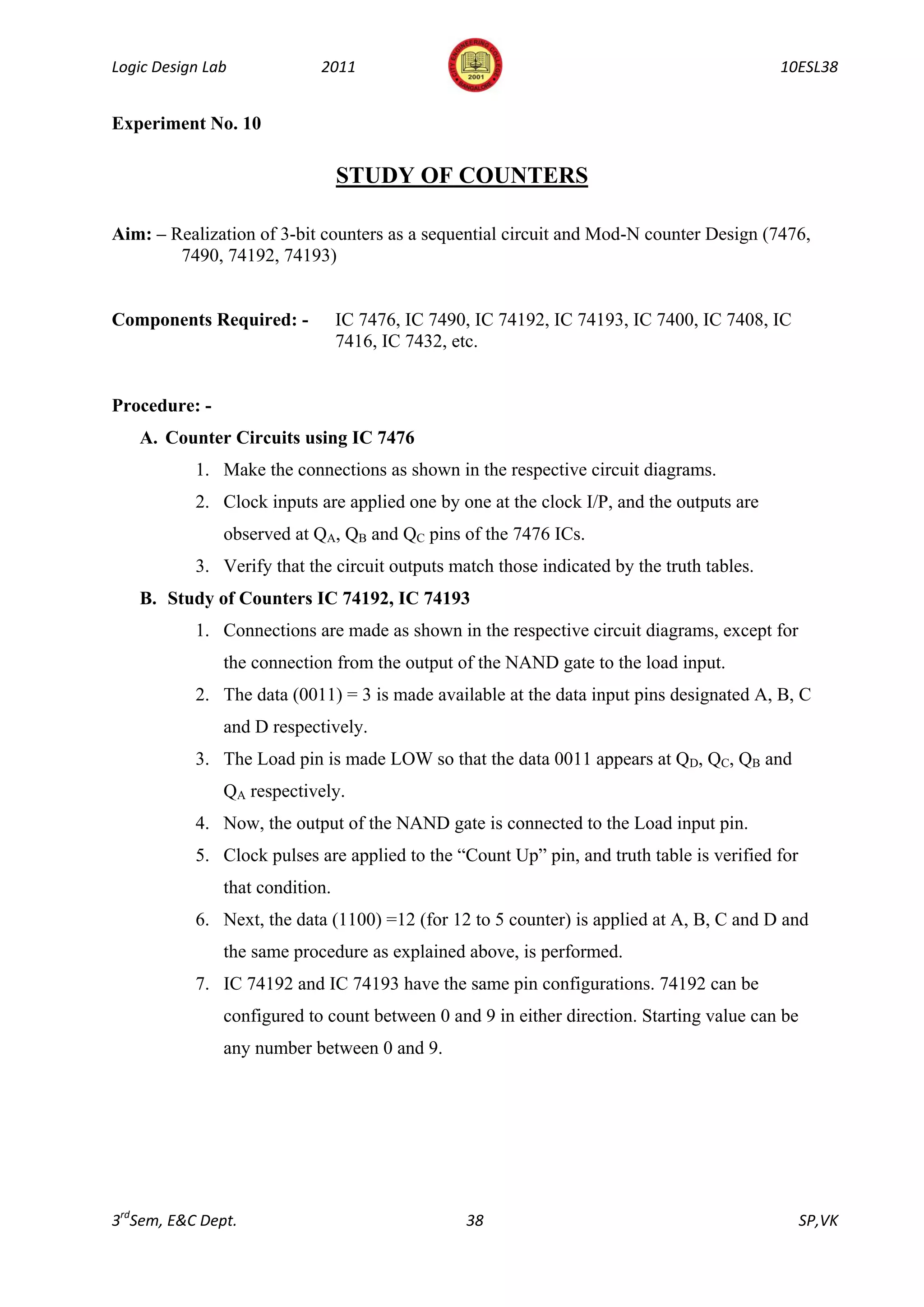 Logic Design Lab            2011                                                           10ESL38


Experiment No. 10

                                 STUDY OF COUNTERS

Aim: – Realization of 3-bit counters as a sequential circuit and Mod-N counter Design (7476,
        7490, 74192, 74193)


Components Required: -           IC 7476, IC 7490, IC 74192, IC 74193, IC 7400, IC 7408, IC
                                 7416, IC 7432, etc.


Procedure: -
   A. Counter Circuits using IC 7476
           1. Make the connections as shown in the respective circuit diagrams.
           2. Clock inputs are applied one by one at the clock I/P, and the outputs are
               observed at QA, QB and QC pins of the 7476 ICs.
           3. Verify that the circuit outputs match those indicated by the truth tables.
   B. Study of Counters IC 74192, IC 74193
           1. Connections are made as shown in the respective circuit diagrams, except for
               the connection from the output of the NAND gate to the load input.
           2. The data (0011) = 3 is made available at the data input pins designated A, B, C
               and D respectively.
           3. The Load pin is made LOW so that the data 0011 appears at QD, QC, QB and
               QA respectively.
           4. Now, the output of the NAND gate is connected to the Load input pin.
           5. Clock pulses are applied to the “Count Up” pin, and truth table is verified for
               that condition.
           6. Next, the data (1100) =12 (for 12 to 5 counter) is applied at A, B, C and D and
               the same procedure as explained above, is performed.
           7. IC 74192 and IC 74193 have the same pin configurations. 74192 can be
               configured to count between 0 and 9 in either direction. Starting value can be
               any number between 0 and 9.




3rdSem, E&C Dept.                                38                                             SP,VK
 
