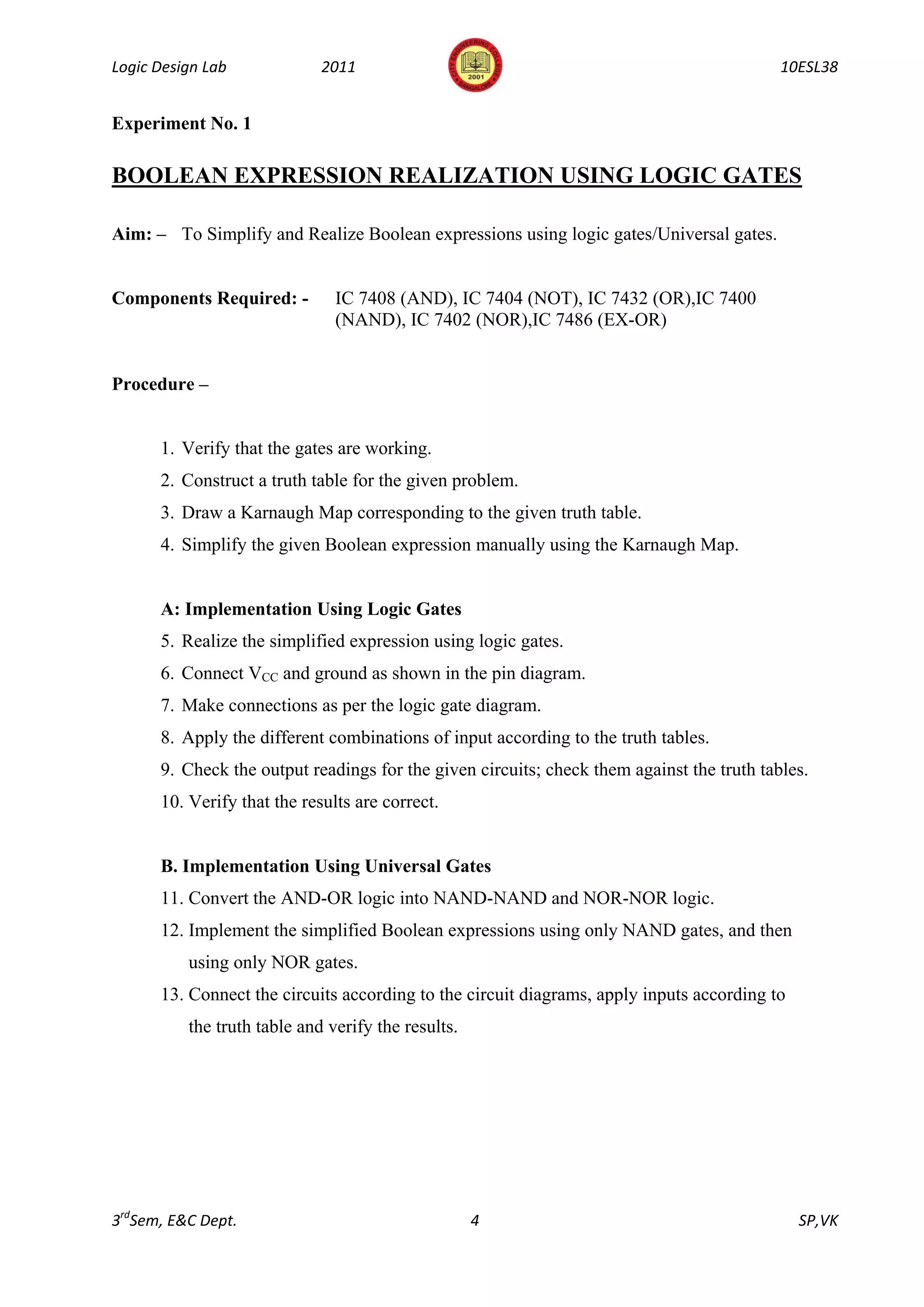 Logic Design Lab             2011                                                          10ESL38


Experiment No. 1

BOOLEAN EXPRESSION REALIZATION USING LOGIC GATES

Aim: – To Simplify and Realize Boolean expressions using logic gates/Universal gates.


Components Required: -         IC 7408 (AND), IC 7404 (NOT), IC 7432 (OR),IC 7400
                               (NAND), IC 7402 (NOR),IC 7486 (EX-OR)


Procedure –


      1. Verify that the gates are working.
      2. Construct a truth table for the given problem.
      3. Draw a Karnaugh Map corresponding to the given truth table.
      4. Simplify the given Boolean expression manually using the Karnaugh Map.


      A: Implementation Using Logic Gates
      5. Realize the simplified expression using logic gates.
      6. Connect VCC and ground as shown in the pin diagram.
      7. Make connections as per the logic gate diagram.
      8. Apply the different combinations of input according to the truth tables.
      9. Check the output readings for the given circuits; check them against the truth tables.
      10. Verify that the results are correct.


      B. Implementation Using Universal Gates
      11. Convert the AND-OR logic into NAND-NAND and NOR-NOR logic.
      12. Implement the simplified Boolean expressions using only NAND gates, and then
          using only NOR gates.
      13. Connect the circuits according to the circuit diagrams, apply inputs according to
          the truth table and verify the results.




3rdSem, E&C Dept.                                   4                                         SP,VK
 