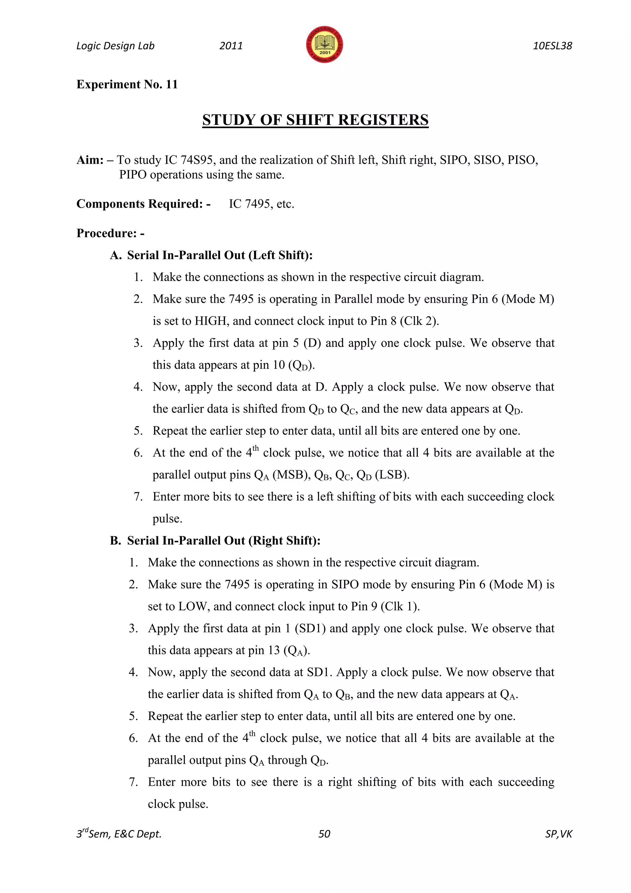 Logic Design Lab              2011                                                            10ESL38


Experiment No. 11

                          STUDY OF SHIFT REGISTERS

Aim: – To study IC 74S95, and the realization of Shift left, Shift right, SIPO, SISO, PISO,
       PIPO operations using the same.

Components Required: -         IC 7495, etc.

Procedure: -
      A. Serial In-Parallel Out (Left Shift):
           1. Make the connections as shown in the respective circuit diagram.
           2. Make sure the 7495 is operating in Parallel mode by ensuring Pin 6 (Mode M)
               is set to HIGH, and connect clock input to Pin 8 (Clk 2).
           3. Apply the first data at pin 5 (D) and apply one clock pulse. We observe that
               this data appears at pin 10 (QD).
           4. Now, apply the second data at D. Apply a clock pulse. We now observe that
               the earlier data is shifted from QD to QC, and the new data appears at QD.
           5. Repeat the earlier step to enter data, until all bits are entered one by one.
           6. At the end of the 4th clock pulse, we notice that all 4 bits are available at the
               parallel output pins QA (MSB), QB, QC, QD (LSB).
           7. Enter more bits to see there is a left shifting of bits with each succeeding clock
               pulse.
      B. Serial In-Parallel Out (Right Shift):
          1. Make the connections as shown in the respective circuit diagram.
          2. Make sure the 7495 is operating in SIPO mode by ensuring Pin 6 (Mode M) is
               set to LOW, and connect clock input to Pin 9 (Clk 1).
          3. Apply the first data at pin 1 (SD1) and apply one clock pulse. We observe that
               this data appears at pin 13 (QA).
          4. Now, apply the second data at SD1. Apply a clock pulse. We now observe that
               the earlier data is shifted from QA to QB, and the new data appears at QA.
          5. Repeat the earlier step to enter data, until all bits are entered one by one.
          6. At the end of the 4th clock pulse, we notice that all 4 bits are available at the
               parallel output pins QA through QD.
          7. Enter more bits to see there is a right shifting of bits with each succeeding
               clock pulse.

3rdSem, E&C Dept.                                  50                                           SP,VK
 