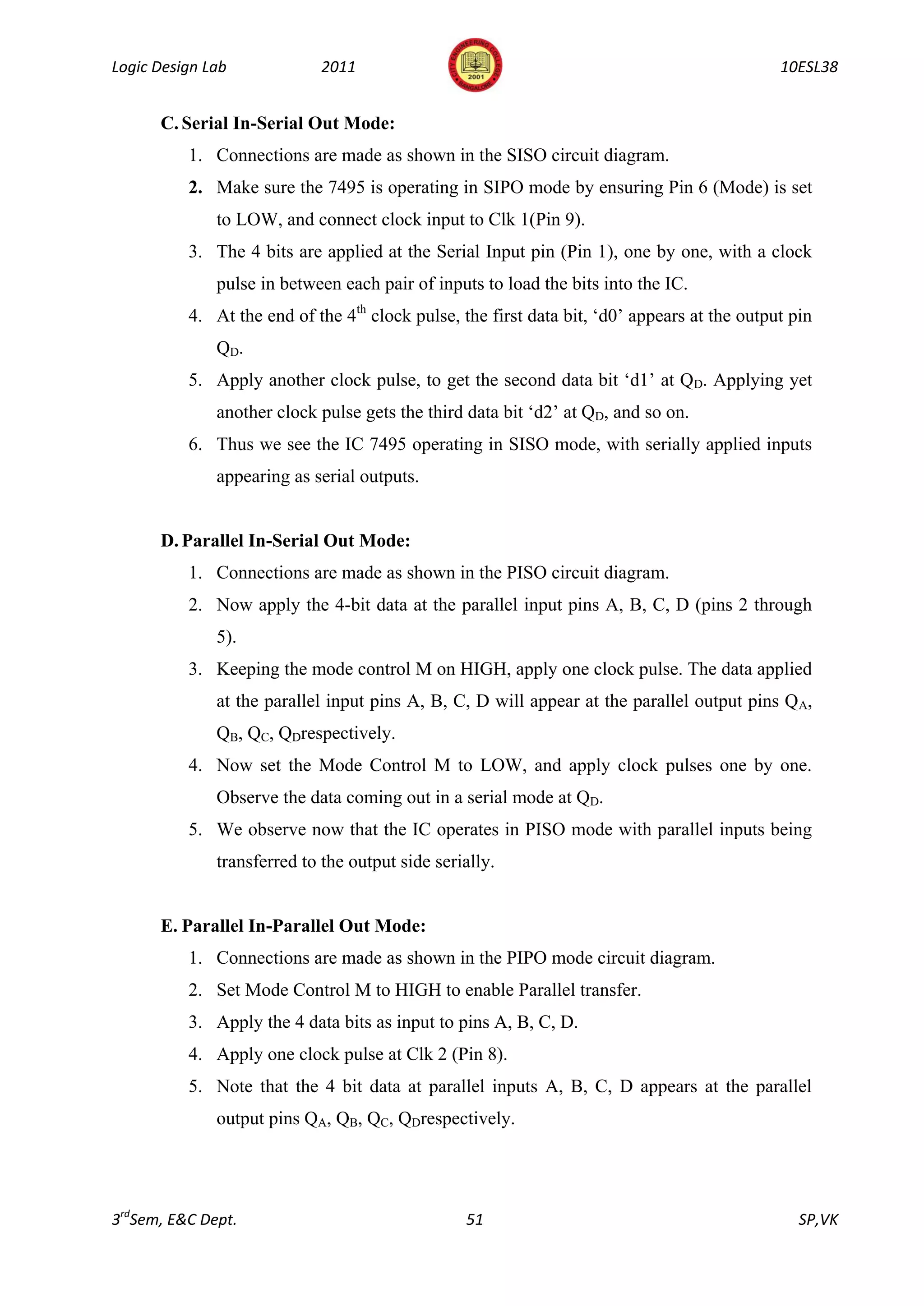 Logic Design Lab             2011                                                            10ESL38


      C. Serial In-Serial Out Mode:
          1. Connections are made as shown in the SISO circuit diagram.
          2. Make sure the 7495 is operating in SIPO mode by ensuring Pin 6 (Mode) is set
              to LOW, and connect clock input to Clk 1(Pin 9).
          3. The 4 bits are applied at the Serial Input pin (Pin 1), one by one, with a clock
              pulse in between each pair of inputs to load the bits into the IC.
          4. At the end of the 4th clock pulse, the first data bit, „d0‟ appears at the output pin
              QD.
          5. Apply another clock pulse, to get the second data bit „d1‟ at QD. Applying yet
              another clock pulse gets the third data bit „d2‟ at QD, and so on.
          6. Thus we see the IC 7495 operating in SISO mode, with serially applied inputs
              appearing as serial outputs.


      D. Parallel In-Serial Out Mode:
          1. Connections are made as shown in the PISO circuit diagram.
          2. Now apply the 4-bit data at the parallel input pins A, B, C, D (pins 2 through
              5).
          3. Keeping the mode control M on HIGH, apply one clock pulse. The data applied
              at the parallel input pins A, B, C, D will appear at the parallel output pins QA,
              QB, QC, QDrespectively.
          4. Now set the Mode Control M to LOW, and apply clock pulses one by one.
              Observe the data coming out in a serial mode at QD.
          5. We observe now that the IC operates in PISO mode with parallel inputs being
              transferred to the output side serially.


      E. Parallel In-Parallel Out Mode:
          1. Connections are made as shown in the PIPO mode circuit diagram.
          2. Set Mode Control M to HIGH to enable Parallel transfer.
          3. Apply the 4 data bits as input to pins A, B, C, D.
          4. Apply one clock pulse at Clk 2 (Pin 8).
          5. Note that the 4 bit data at parallel inputs A, B, C, D appears at the parallel
              output pins QA, QB, QC, QDrespectively.




3rdSem, E&C Dept.                                51                                             SP,VK
 