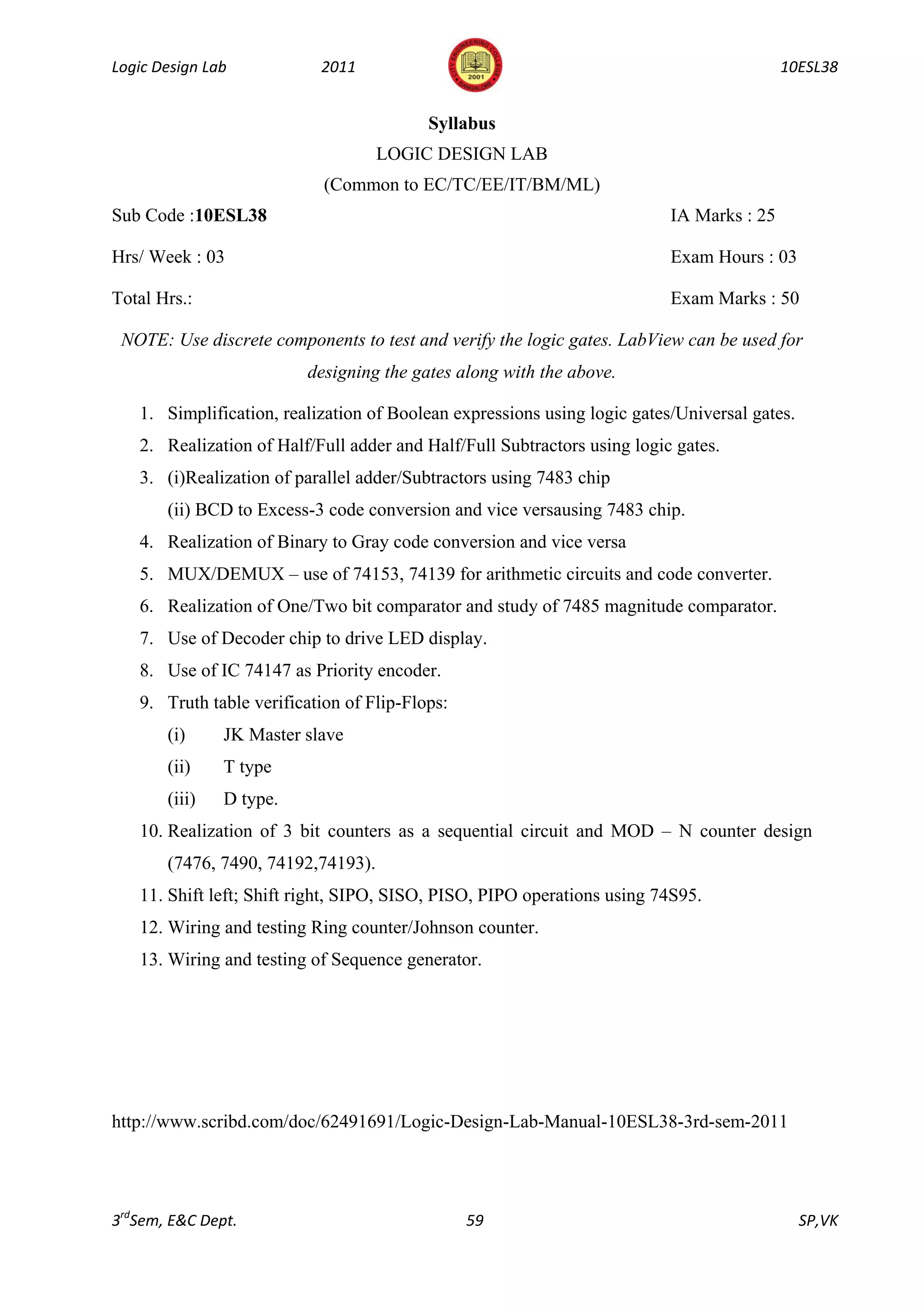 Logic Design Lab           2011                                                           10ESL38


                                          Syllabus
                                    LOGIC DESIGN LAB
                            (Common to EC/TC/EE/IT/BM/ML)
Sub Code :10ESL38                                                         IA Marks : 25

Hrs/ Week : 03                                                            Exam Hours : 03

Total Hrs.:                                                               Exam Marks : 50

 NOTE: Use discrete components to test and verify the logic gates. LabView can be used for
                         designing the gates along with the above.

   1. Simplification, realization of Boolean expressions using logic gates/Universal gates.
   2. Realization of Half/Full adder and Half/Full Subtractors using logic gates.
   3. (i)Realization of parallel adder/Subtractors using 7483 chip
       (ii) BCD to Excess-3 code conversion and vice versausing 7483 chip.
   4. Realization of Binary to Gray code conversion and vice versa
   5. MUX/DEMUX – use of 74153, 74139 for arithmetic circuits and code converter.
   6. Realization of One/Two bit comparator and study of 7485 magnitude comparator.
   7. Use of Decoder chip to drive LED display.
   8. Use of IC 74147 as Priority encoder.
   9. Truth table verification of Flip-Flops:
       (i)     JK Master slave
       (ii)    T type
       (iii)   D type.
   10. Realization of 3 bit counters as a sequential circuit and MOD – N counter design
       (7476, 7490, 74192,74193).
   11. Shift left; Shift right, SIPO, SISO, PISO, PIPO operations using 74S95.
   12. Wiring and testing Ring counter/Johnson counter.
   13. Wiring and testing of Sequence generator.




http://www.scribd.com/doc/62491691/Logic-Design-Lab-Manual-10ESL38-3rd-sem-2011




3rdSem, E&C Dept.                               59                                            SP,VK
 