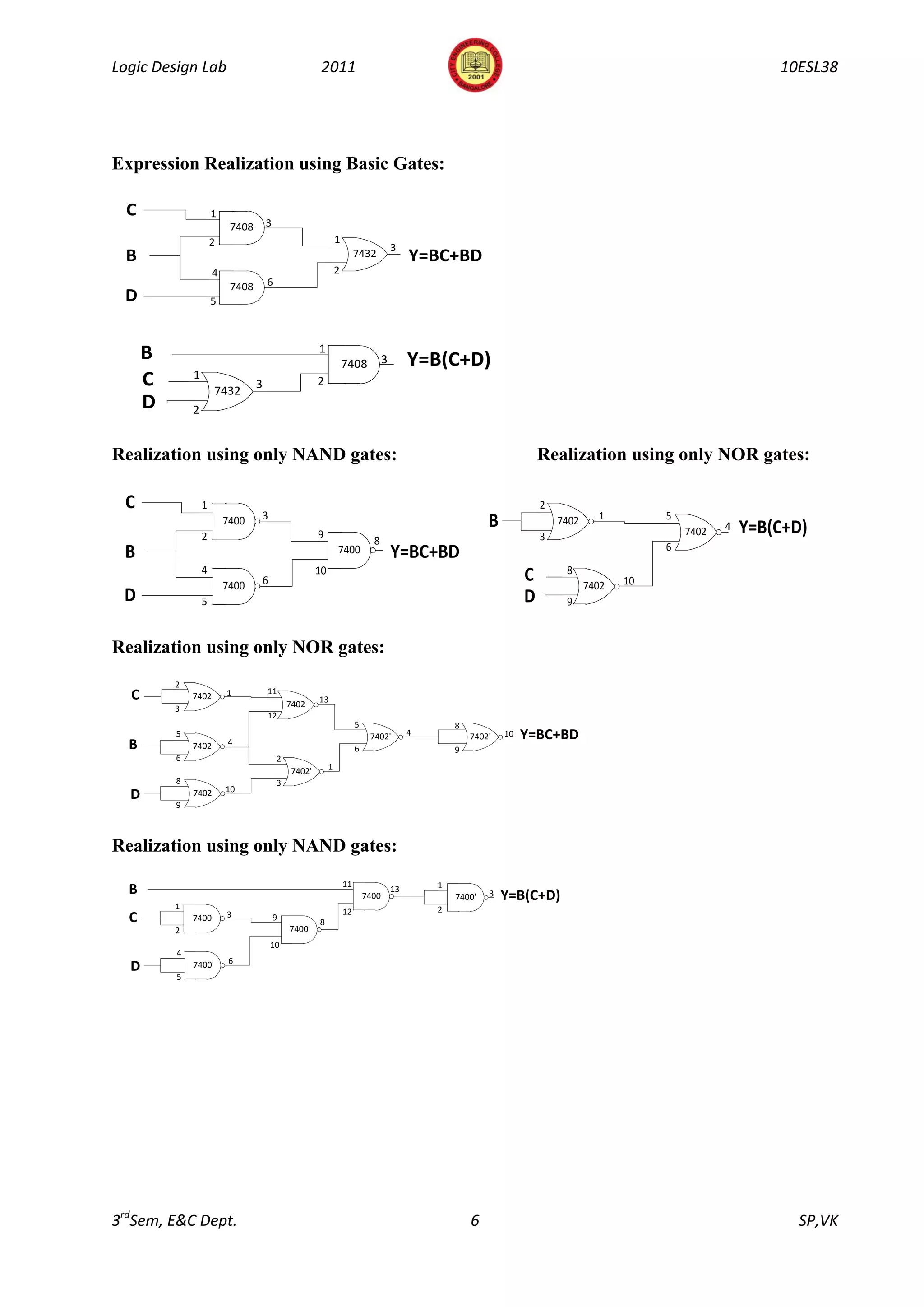 Logic Design Lab                                        2011                                                                                                        10ESL38




Expression Realization using Basic Gates:

  C                   1
                           7408       3
                      2                                         1
                                                                                        3
 B                                                                       7432                Y=BC+BD
                      4                                         2
                           7408       6
 D                    5



      B                                                1
                                                                    7408            3        Y=B(C+D)
              1
      C               7432
                                  3                    2
      D       2


Realization using only NAND gates:                                                                                        Realization using only NOR gates:

 C                1                                                                                                       2
                                      3                                                                                                1         5
                          7400                                                                               B                7402
                                                                                                                                                     7402   4   Y=B(C+D)
                  2                                    9                                                                  3
                                                                               8
                                                                                                                                                 6
 B                                                              7400                    Y=BC+BD
                  4                                    10                                                                      8
                          7400        6                                                                               C              7402   10
 D                5                                                                                                   D        9


Realization using only NOR gates:
          2
                                      11
  C           7402        1
                                                       13
                                               7402
          3
                                      12
                                                                         5                           8
          5                                                                   7402'          4           7402'   10   Y=BC+BD
  B           7402        4
                                                                         6                           9
          6                                2
                                               7402'        1
          8                                3
                          10
  D           7402
          9



Realization using only NAND gates:
                                                                    11                           1
  B                                                                          7400
                                                                                        13
                                                                                                     7400'   3   Y=B(C+D)
          1                                                                                      2
                                                                    12
  C           7400        3               9
                                                       8
          2                                    7400
                                          10
          4
                           6
  D           7400
          5




3rdSem, E&C Dept.                                                                                        6                                                            SP,VK
 
