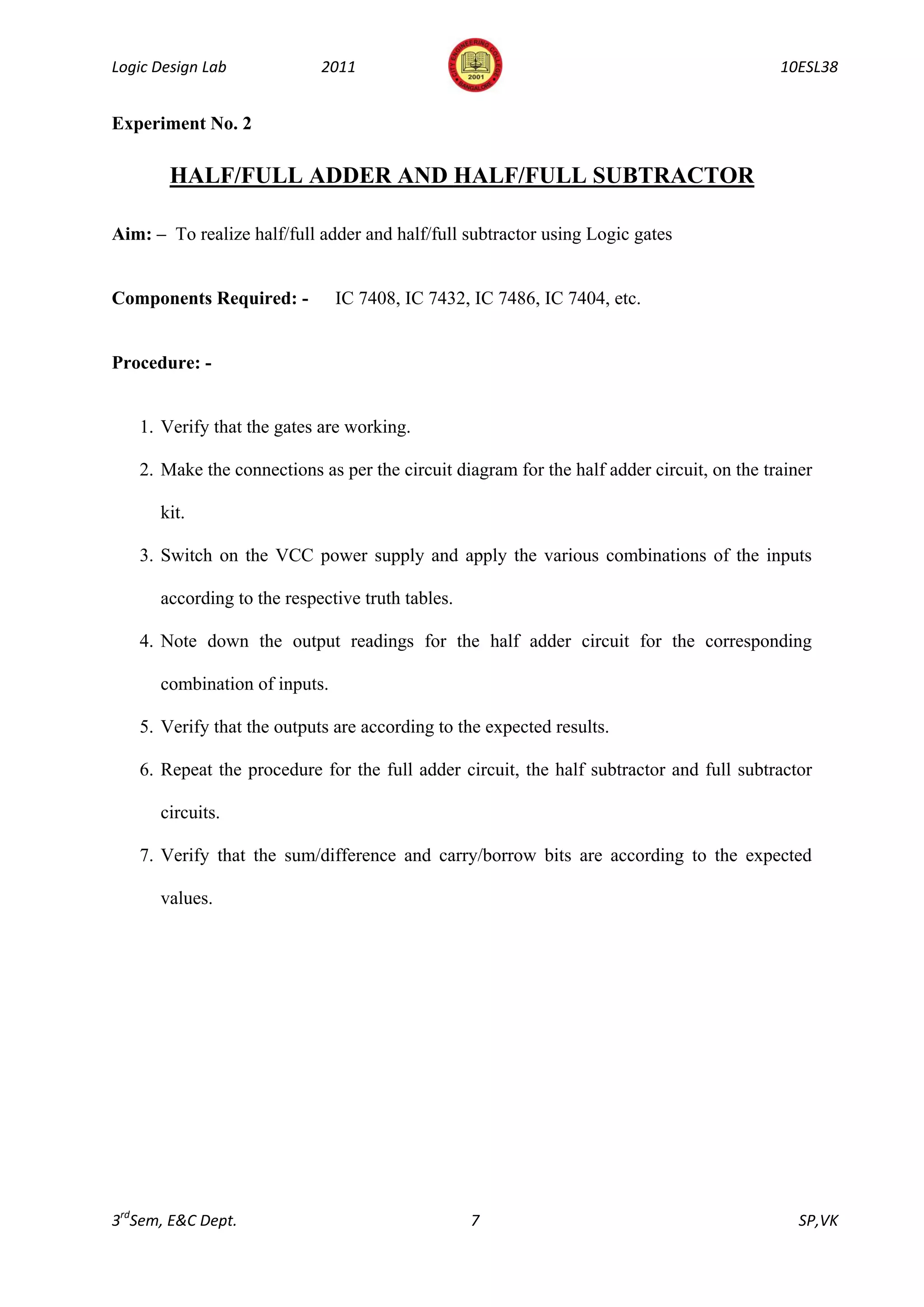 Logic Design Lab            2011                                                           10ESL38


Experiment No. 2

        HALF/FULL ADDER AND HALF/FULL SUBTRACTOR

Aim: – To realize half/full adder and half/full subtractor using Logic gates


Components Required: -         IC 7408, IC 7432, IC 7486, IC 7404, etc.


Procedure: -


   1. Verify that the gates are working.

   2. Make the connections as per the circuit diagram for the half adder circuit, on the trainer

      kit.

   3. Switch on the VCC power supply and apply the various combinations of the inputs

      according to the respective truth tables.

   4. Note down the output readings for the half adder circuit for the corresponding

      combination of inputs.

   5. Verify that the outputs are according to the expected results.

   6. Repeat the procedure for the full adder circuit, the half subtractor and full subtractor

      circuits.

   7. Verify that the sum/difference and carry/borrow bits are according to the expected

      values.




3rdSem, E&C Dept.                                 7                                           SP,VK
 