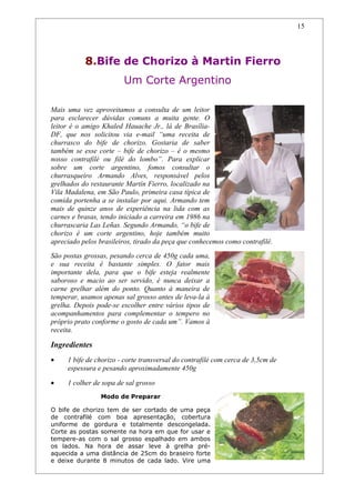 15




           8.Bife de Chorizo à Martin Fierro
                        Um Corte Argentino

Mais uma vez aproveitamos a consulta de um leitor
para esclarecer dúvidas comuns a muita gente. O
leitor é o amigo Khaled Hauache Jr., lá de Brasília-
DF, que nos solicitou via e-mail “uma receita de
churrasco do bife de chorizo. Gostaria de saber
também se esse corte – bife de chorizo – é o mesmo
nosso contrafilé ou filé do lombo”. Para explicar
sobre um corte argentino, fomos consultar o
churrasqueiro Armando Alves, responsável pelos
grelhados do restaurante Martín Fierro, localizado na
Vila Madalena, em São Paulo, primeira casa típica de
comida portenha a se instalar por aqui. Armando tem
mais de quinze anos de experiência na lida com as
carnes e brasas, tendo iniciado a carreira em 1986 na
churrascaria Las Leñas. Segundo Armando, “o bife de
chorizo é um corte argentino, hoje também muito
apreciado pelos brasileiros, tirado da peça que conhecemos como contrafilé.
São postas grossas, pesando cerca de 450g cada uma,
e sua receita é bastante simples. O fator mais
importante dela, para que o bife esteja realmente
saboroso e macio ao ser servido, é nunca deixar a
carne grelhar além do ponto. Quanto à maneira de
temperar, usamos apenas sal grosso antes de leva-la à
grelha. Depois pode-se escolher entre vários tipos de
acompanhamentos para complementar o tempero no
próprio prato conforme o gosto de cada um”. Vamos à
receita.

Ingredientes
•    1 bife de chorizo - corte transversal do contrafilé com cerca de 3,5cm de
     espessura e pesando aproximadamente 450g

•    1 colher de sopa de sal grosso
                Modo de Preparar

O bife de chorizo tem de ser cortado de uma peça
de contrafilé com boa apresentação, cobertura
uniforme de gordura e totalmente descongelada.
Corte as postas somente na hora em que for usar e
tempere-as com o sal grosso espalhado em ambos
os lados. Na hora de assar leve à grelha pré-
aquecida a uma distância de 25cm do braseiro forte
e deixe durante 8 minutos de cada lado. Vire uma
 