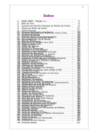 2



                         Índice
1.    BABY BEEF - Edição 11 -                         4
2.    Bife de Tira                                    6
3.    Costela de Novilho Precoce ao Molho de Vinho    8
4.    Steak de Miolo de Acém                         12
5.    Acém Fatiado                                   13
45.
6.    PicanhaGrelhada com Molho de Vinho Tinto
      Alcatra Recheada com Bacon                      54
                                                     14
46.
7.    PicanhaRecheada
      Alcatra Rubaiyat                                55
                                                     15
47.
8.    Picanha Chorizocom Champignons
      Bife de Suína à Martin Fierro                   56
                                                     16
48.
9.    Rocambole de Carne Moída
      Boi no Rolete                                   57
                                                     18
49.
10.   Galeto Atropelado com Alho
      Bom Bom de Alcatra                              58
                                                     19
50.
11.   Galeto Desossado
      Capa de Filé                                    59
                                                     20
51.
12.   Anéis de Cebola
      Carne de Sol                                    60
                                                     21
52.
13.   Batatas à de Filé Mignon
      Carpaccio Provençal                             61
                                                     22
53.
14.   Batatas Condimentadas Injetado
      Churrasco com Tempero                           62
                                                     23
54.
15.   BolinhoFilé Bacalhau no Espeto
      Contra de Borboleta                             63
                                                     24
55.
16.   Bolinho de Frango Crocante
      Cupim Recheado com Provolone                    64
                                                     25
56.
17.   Camarão àCarne Moída com Bacon
      Espeto de Paulista com Palmito Especial         65
                                                     26
57.
18.   Carne deMistos
      Espetos Sol com Farofa e Mandioca               66
                                                     27
58.
19.   Cebolas Recheadas
      Fígado Inteiro no Espeto                        67
                                                     28
59.
20.   Charuto de Presunto
      Filé Mignon Aperitivo                           68
                                                     29
60.
21.   Coração de Frango na Cerveja
      Fraldinha (Vazio)                               69
                                                     30
61.
22.   Drummets Porco
      Lombo de e Tulipas com Limão e Mel              70
                                                     31
62.
23.   Lagosta do ChefAssado na Cerveja
      Lombo de Porco                                  71
                                                     32
63.
24.   Rã à Doré
      Maçã do Peito à Max                             72
                                                     33
64.
25.   Rã à Milanesa
      Medalhão de Filet                               73
                                                     34
65.
26.   Rolinhos Primavera
      Medalhão de Mignon                              74
                                                     35
66.
27.   Salsicha Aperitivo Temperada Churrasqueiro
      Medalhões à Moda da Casa do                     75
                                                     36
67.
28.   Molho Boracéia de Nescafé
      Medalhões de Picanha no Espeto                  76
                                                     37
68.
29.   Molho BrancoBacon
      Músculo com Picante                             77
                                                     38
69.
30.   Molho de Beterraba
      Pão de Alho                                     78
                                                     39
70.
31.   Molhode Peru com Bacon
      Peito de Menta                                  79
                                                     40
71.
32.   Molho com Coca-Cola
      Pernil de Mostarda                              80
                                                     41
72.
33.   Maionese de Bacon de Codorna
      Picanha com Ovos                                81
                                                     42
73.
34.   Mini Brócolis com Alho Pipoca
      Picanha de Forno                                82
                                                     43
74.
35.   Rocambole Porco no Espeto
      Picanha de de Palmito                           83
                                                     44
75.
36.   Salada de Moyashi com da Capa
      Picanha Delícia Receita Presunto                84
                                                     45
76.
37.   Salada Picadinha de Repolho
      Picanha Dona Felicidade                         85
                                                     46
77.
38.   Tomate Fatiadacom Mozzarela de Búfala
      Picanha Cereja                                  86
                                                     47
78.
39.   Bolo Mesclado com
      Picanha Fatiada                                 87
                                                     48
79.
40.   Pavê de Grelhada e Côco
      Picanha Abacaxi com Molho Chimichurri           89
                                                     49
80.
41.   Pavê de na Parrilha
      Picanha Chocolate                               90
                                                     50
81.
42.   Torta Tropical
      Picanha no Avesso Recheada                      91
                                                     51
82.
43.   Yakissoba Sal Grosso
      Picanha no                                      93
                                                     52
44.   Picanha Nobre                                  53
 