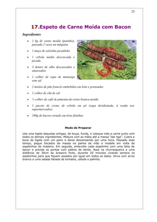 25




       17.Espeto de Carne Moída com Bacon
Ingredientes
   •   1 kg de carne moída (patinho),
       passada 2 vezes na máquina
   •   1 maço de salsinha picadinha
   •   1 cebola média descascada e
       picada
   •   3 dentes de alho descascados e
       amassados
   •   1 colher de sopa de manteiga
       sem sal
   •   2 miolos de pão francês embebidos em leite e prensados
   •   1 colher de chá de sal
   •   ½ colher de café de pimenta-do-reino branca moída
   •   1 pacote de creme de cebola em pó (sopa desidratada, à venda nos
       supermercados)
   •   100g de bacon cortado em tiras fininhas


                                Modo de Preparar

Use uma tigela daquelas antigas, de louça, funda, e coloque nela a carne junto com
todos os demais ingredientes. Misture com as mãos até a massa “dar liga”. Cubra a
boca da tigela com um pano e deixe descansando por uma hora. Passado esse
tempo, pegue bocados da massa na palma da mão e modele em volta de
espetinhos de madeira. Em seguida, embrulhe cada espetinho com uma fatia de
bacon e prenda as pontas com palitos de dente. Asse na churrasqueira a uma
distância de 30cm do braseiro forte, durante 20 minutos virando sempre os
espetinhos para que fiquem assados por igual em todos os lados. Sirva com arroz
branco e uma salada fatiada de tomates, cebola e palmito.
 