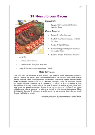 37




                     29.Músculo com Bacon
                                       Ingredientes
                                           •   1 peça inteiro de músculo bovino,
                                               traseiro, limpo

                                       Para o Tempero
                                           •   1 copo de vinho tinto seco
                                           •   1 cebola média descascada e cortada
                                               em cubos
                                           •   1 copo de água filtrada
                                           •   1 cenoura pequena raspada e cortada
                                               em rodelas finas
                                           •   1 colher de café de pimenta-do-reino
       em grãos
   •   1 talo de salsão picado
   •   1 colher de chá de açúcar mascavo
   •   200g de bacon cortado em formato “palito”
                                 Modo de Preparar

Com uma faca de corte fino e bem afiada, faça diversos furos na carne e preencha
com os “palitos” de bacon. Num recipiente refratário, de vidro ou plástico (nunca de
metal), misture todos os ingredientes do tempero, mergulhe a peça na marinada e
deixe na geladeira durante 24 horas. Na hora de assar, retire da marinada, enrole
em papel celofane especial para churrasco (5 voltas) e leve à grelha a uma
distância de 45cm do braseiro forte durante 2 horas, virando-a a cada meia hora
para obter um assado uniforme. Depois desse tempo, retire o celofane (com muito
cuidado para não se queimar) e retorne a peça à grelha a uma distância de 30cm
do braseiro durante 5 minutos, girando sempre a carne para dourá-la por igual.
Depois é só fatiar e servir.

                                  – Receita produzida e preparada por Sidney Maluf.
 