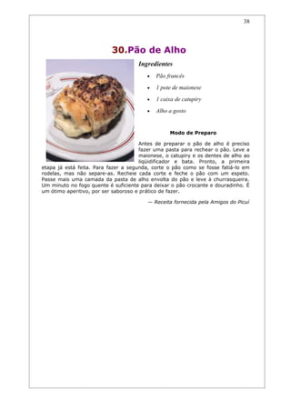 38




                           30.Pão de Alho
                                     Ingredientes
                                         •   Pão francês
                                         •   1 pote de maionese
                                         •   1 caixa de catupiry
                                         •   Alho a gosto


                                                  Modo de Preparo

                                      Antes de preparar o pão de alho é preciso
                                      fazer uma pasta para rechear o pão. Leve a
                                      maionese, o catupiry e os dentes de alho ao
                                      liqüidificador e bata. Pronto, a primeira
etapa já está feita. Para fazer a segunda, corte o pão como se fosse fatiá-lo em
rodelas, mas não separe-as. Recheie cada corte e feche o pão com um espeto.
Passe mais uma camada da pasta de alho envolta do pão e leve à churrasqueira.
Um minuto no fogo quente é suficiente para deixar o pão crocante e douradinho. É
um ótimo aperitivo, por ser saboroso e prático de fazer.

                                         — Receita fornecida pela Amigos do Picuí
 