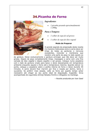 42




                     34.Picanha de Forno
                                  Ingredientes
                                     •   1 picanha pesando aproximadamente
                                         1.200kg

                                  Para o Tempero
                                     •   1 colher de sopa de sal grosso
                                     •   1 colher de sopa de óleo vegetal
                                               Modo de Preparar

                                  O grande segredo da preparação desta receita
                                  é a maneira meticulosa como a carne deve ser
                                  limpa de todas as gorduras e nervuras
                                  excedentes, incluindo a membrana que
                                  recobre uma parte da peça no lado oposto ao
da gordura. Deixe exclusivamente a gordura principal, que não deve ser muito
grossa. Depois da peça completamente limpa, massageie a carne com uma fina
camada de óleo vegetal e depois espalhe o sal grosso. Coloque numa assadeira
com o lado da gordura virado para baixo e deixe descansando em temperatura
ambiente enquanto aquece o forno até a temperatura máxima. Quando estiver no
ponto, coloque a assadeira sobre a grelha interna do forno e deixe durante 40
minutos. A carne deverá ficar marrom por fora e rosada por dentro, tenra e
suculenta. Se preferir mais assada, volte ao forno por quanto tempo achar
necessário até chegar ao seu ponto ideal de degustação. Sugestão: Sirva
acompanhado de cogumelos shimeji fatiados fininho e refogados na manteiga.

                                              – Receita produzida por Ivan Saad
 