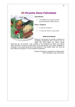 45




               37.Picanha Dona Felicidade
                                   Ingredientes
                                      •   2 medalhões de picanha pesando
                                          aproximadamente 300g cada um

                                   Para o Tempero
                                      •   ½ copo de sal grosso
                                      •   ½ xícara de chá de cerveja clara


                                                Modo de Preparar

                                   Dissolva o sal grosso na cerveja e tempere os
                                   medalhões espalhando bem a mistura com as
                                   mãos dos dois lados da carne. Deixe
descansar por 10 minutos. Leve à grelha a uma distância de 30cm do braseiro
forte, durante 8 minutos de cada lado. Sirva guarnecidos com cebola salteada na
manteiga, uma porção generosa de alho pipoca e uma salada mista. Um vinho do
tipo Cabernet Sauvignon é uma excelente companhia.

                                 – Receita produzida e preparada no Restaurante
                                               Dona Felicidade, Lapa, São Paulo.
 