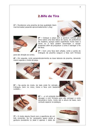 5




                              2.Bife de Tira


1º - Povidencie uma picanha de boa qualidade (bem
marmorizada) pesando aproximadamente 1,2kg;




                              2º - Coloque a peça com a gordura voltada para
                              cima sobre uma boa tábua de carne, de preferência
                              de madeira, porque sobre superfícies muito lisas a
                              carne ou a faca podem escorregar e causar
                              acidentes além de prejudicar o corte e estragar o fio
                              da faca;

                              3º - Com uma faca bem afiada, corte a ponta do
                              triângulo da picanha (segure a faca com firmeza
para dar direção ao corte).

4º - Em seguida, corte perpendicularmente as duas laterais da picanha, deixando
inteiro apenas o miolo da peça.




5º - Na ponta do miolo, do lado onde foi retirado o
triângulo, bem no meio, insira a faca com bastante
cuidado...



                              6º - ...e vá cortando bem
                              devagar e com firmeza para não estragar o corte
                              deixando-o torto. Corte até a altura da base, sem
                              contudo separar os pedaços.




7º - O miolo aberto ficará com a aparência de um
bife comprido. Se for necessário apare ainda a
gordura excedente (o ideal é apenas 1 dedo de
 