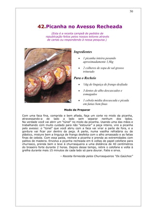 50




           42.Picanha no Avesso Recheada
                     (Esta é a receita campeã de pedidos de
                 republicação feitos pelos nossos leitores através
                  de cartas ou respondendo à nossa pesquisa.)



                                      Ingredientes
                                          •   1 picanha inteira pesando
                                              aproximadamente 1,8kg
                                          •   2 colheres de sopa de sal grosso
                                              triturado

                                      Para o Recheio
                                          •   ½kg de linguiça de frango desfiada
                                          •   3 dentes de alho descascados e
                                              esmagados
                                          •   1 cebola média descascada e picada
                                              em fatias bem finas
                               Modo de Preparar

Com uma faca fina, comprida e bem afiada, faça um corte no miolo da picanha,
atravessando-a     de   lado   a    lado   sem    separar   nenhum     dos  lados.
Na verdade você vai abrir um “túnel” no miolo da picanha. Usando uma das mãos e
trabalhando com muito cuidado para não “estourar” a peça inteira, vire a picanha
pelo avesso: o “túnel” que você abriu com a faca vai virar a parte de fora, e a
gordura vai ficar por dentro da peça. À parte, numa vasilha refratária ou de
plástico, misture bem a linguiça de frango desfeita com o alho amassado e as fatias
finas de cebola. Com essa pasta, recheie a picanha e prenda as extremidades com
palitos de madeira. Envolva a picanha recheada em 6 voltas de papel celofane para
churrasco, prenda bem e leve à churrasqueira a uma distância de 40 centímetros
do braseiro forte durante 2 horas. Depois desse tempo, retire o celofane e volte à
grelha durante mais 15 minutos de cada lado só para dourar. Fatie e sirva.

                            – Receita fornecida pelos Churrasqueiros “Os Gaúchos”
 