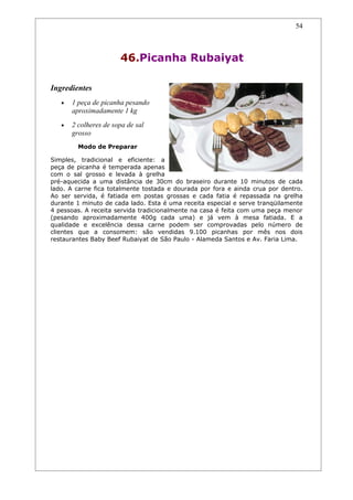 54



                       46.Picanha Rubaiyat

Ingredientes
   •   1 peça de picanha pesando
       aproximadamente 1 kg
   •   2 colheres de sopa de sal
       grosso
         Modo de Preparar

Simples, tradicional e eficiente: a
peça de picanha é temperada apenas
com o sal grosso e levada à grelha
pré-aquecida a uma distância de 30cm do braseiro durante 10 minutos de cada
lado. A carne fica totalmente tostada e dourada por fora e ainda crua por dentro.
Ao ser servida, é fatiada em postas grossas e cada fatia é repassada na grelha
durante 1 minuto de cada lado. Esta é uma receita especial e serve tranqüilamente
4 pessoas. A receita servida tradicionalmente na casa é feita com uma peça menor
(pesando aproximadamente 400g cada uma) e já vem à mesa fatiada. E a
qualidade e excelência dessa carne podem ser comprovadas pelo número de
clientes que a consomem: são vendidas 9.100 picanhas por mês nos dois
restaurantes Baby Beef Rubaiyat de São Paulo - Alameda Santos e Av. Faria Lima.
 