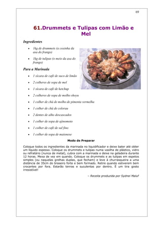 69




       61.Drummets e Tulipas com Limão e
                      Mel
Ingredientes
   •   1kg de drummets (a coxinha da
       asa do frango)
   •   1kg de tulipas (o meio da asa do
       frango)

Para a Marinada
   •   1 xícara de café de suco de limão
   •   2 colheres de sopa de mel
   •   1 xícara de café de ketchup
   •   2 colheres de sopa de molho shoyu
   •   1 colher de chá de molho de pimenta vermelha
   •   1 colher de chá de colorau
   •   2 dentes de alho descascados
   •   1 colher de sopa de ajinomoto
   •   1 colher de café de sal fino
   •   1 colher de sopa de maionese
                                   Modo de Preparar

Coloque todos os ingredientes da marinada no liquidificador e deixe bater até obter
um líquido espesso. Coloque os drummets e tulipas numa vasilha de plástico, vidro
ou refratário (nunca de metal), cubra com a marinada e deixe na geladeira durante
12 horas. Mexa de vez em quando. Coloque os drummets e as tulipas em espetos
simples (ou naquelas grelhas duplas, que fecham) e leve à churrasqueira a uma
distância de 35cm do braseiro forte e bem formado. Retire quando estiverem bem
crocantes por fora. Estarão tenras e suculentas por dentro. É um tira gosto
irresistível!

                                              – Receita produzida por Sydnei Maluf
 