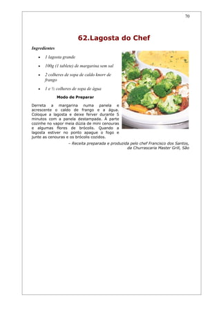 70




                          62.Lagosta do Chef
Ingredientes
   •   1 lagosta grande
   •   100g (1 tablete) de margarina sem sal
   •   2 colheres de sopa de caldo knorr de
       frango
   •   1 e ½ colheres de sopa de água
               Modo de Preparar

Derreta a margarina numa panela e
acrescente o caldo de frango e a água.
Coloque a lagosta e deixe ferver durante 5
minutos com a panela destampada. À parte
cozinhe no vapor meia dúzia de mini cenouras
e algumas flores de brócolis. Quando a
lagosta estiver no ponto apague o fogo e
junte as cenouras e os brócolis cozidos.
                   – Receita preparada e produzida pelo chef Francisco dos Santos,
                                                 da Churrascaria Master Grill, São
 