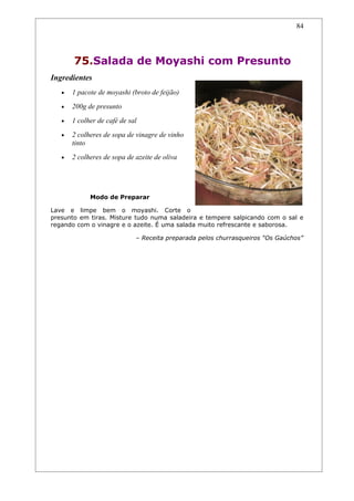 84




       75.Salada de Moyashi com Presunto
Ingredientes
   •   1 pacote de moyashi (broto de feijão)
   •   200g de presunto
   •   1 colher de café de sal
   •   2 colheres de sopa de vinagre de vinho
       tinto
   •   2 colheres de sopa de azeite de oliva




             Modo de Preparar

Lave e limpe bem o moyashi. Corte o
presunto em tiras. Misture tudo numa saladeira e tempere salpicando com o sal e
regando com o vinagre e o azeite. É uma salada muito refrescante e saborosa.

                             – Receita preparada pelos churrasqueiros “Os Gaúchos”
 