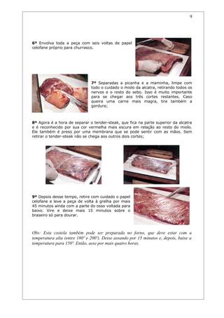 9




6º Envolva toda a peça com seis voltas de papel
celofane próprio para churrasco.




                               7º Separadas a picanha e a maminha, limpe com
                               todo o cuidado o miolo da alcatra, retirando todos os
                               nervos e o resto do sebo. Isso é muito importante
                               para se chegar aos três cortes restantes. Caso
                               queira uma carne mais magra, tire também a
                               gordura;



8º Agora é a hora de separar o tender-steak, que fica na parte superior da alcatra
e é reconhecido por sua cor vermelha mais escura em relação ao resto do miolo.
Ele também é preso por uma membrana que se pode sentir com as mãos. Sem
retirar o tender-steak não se chega aos outros dois cortes;




9º Depois desse tempo, retire com cuidado o papel
celofane e leve a peça de volta à grelha por mais
45 minutos ainda com a parte do osso voltada para
baixo. Vire e deixe mais 15 minutos sobre o
braseiro só para dourar.



Obs: Esta costela também pode ser preparada no forno, que deve estar com a
temperatura alta (entre 180º e 200º). Deixe assando por 15 minutos e, depois, baixe a
temperatura para 150º. Então, asse por mais quatro horas.
 