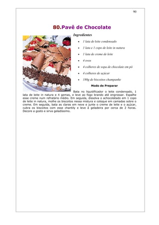 90




                     80.Pavê de Chocolate
                                    Ingredientes
                                       •   1 lata de leite condensado
                                       •   1 lata e 1 copo de leite in natura
                                       •   1 lata de creme de leite
                                       •   4 ovos
                                       •   4 colheres de sopa de chocolate em pó
                                       •   4 colheres de açúcar
                                       •   180g de biscoitos champanhe
                                                 Modo de Preparar

                                      Bata no liquidificador o leite condensado, 1
lata de leite in natura e 4 gemas, e leve ao fogo brando até engrossar. Espalhe
esse creme num refratário médio. Em seguida, dissolva o achocolatado em 1 copo
de leite in natura, molhe os biscoitos nessa mistura e coloque em camadas sobre o
creme. Em seguida, bata as claras em neve e junte o creme de leite e o açúcar,
cubra os biscoitos com esse chantily e leve à geladeira por cerca de 2 horas.
Decore a gosto e sirva geladíssimo.
 