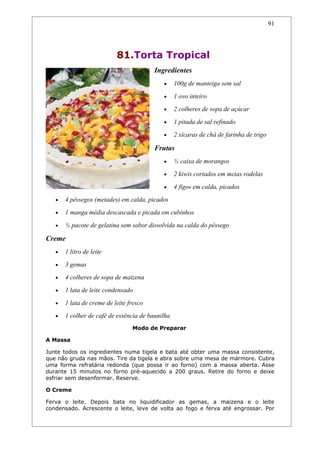 91




                           81.Torta Tropical
                                         Ingredientes
                                            •     100g de manteiga sem sal
                                            •     1 ovo inteiro
                                            •     2 colheres de sopa de açúcar
                                            •     1 pitada de sal refinado
                                            •     2 xícaras de chá de farinha de trigo

                                         Frutas
                                            •     ½ caixa de morangos
                                            •     2 kiwis cortados em meias rodelas
                                            •     4 figos em calda, picados
   •   4 pêssegos (metades) em calda, picados
   •   1 manga média descascada e picada em cubinhos
   •   ½ pacote de gelatina sem sabor dissolvida na calda do pêssego

Creme
   •   1 litro de leite
   •   3 gemas
   •   4 colheres de sopa de maizena
   •   1 lata de leite condensado
   •   1 lata de creme de leite fresco
   •   1 colher de café de essência de baunilha
                                 Modo de Preparar

A Massa

Junte todos os ingredientes numa tigela e bata até obter uma massa consistente,
que não gruda nas mãos. Tire da tigela e abra sobre uma mesa de mármore. Cubra
uma forma refratária redonda (que possa ir ao forno) com a massa aberta. Asse
durante 15 minutos no forno pré-aquecido a 200 graus. Retire do forno e deixe
esfriar sem desenformar. Reserve.

O Creme

Ferva o leite. Depois bata no liquidificador as gemas, a maizena e o leite
condensado. Acrescente o leite, leve de volta ao fogo e ferva até engrossar. Por
 