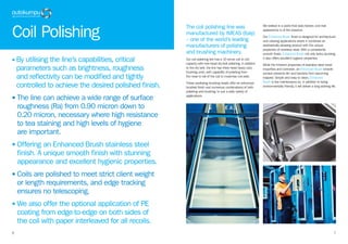76
• By utilising the line’s capabilities, critical
parameters such as brightness, roughness
and reflectivity can be modified and tightly
controlled to achieve the desired polished finish.
• The line can achieve a wide range of surface
roughness (Ra) from 0.90 micron down to
0.20 micron, necessary where high resistance
to tea staining and high levels of hygiene
are important.
• Offering an Enhanced Brush stainless steel
finish. A unique smooth finish with stunning
appearance and excellent hygienic properties.
• Coils are polished to meet strict client weight
or length requirements, and edge tracking
ensures no telescoping.
• We also offer the optional application of PE
coating from edge-to-edge on both sides of
the coil with paper interleaved for all recoils.
Coil Polishing
The coil polishing line was
manufactured by IMEAS (Italy)
– one of the world’s leading
manufacturers of polishing
and brushing machinery.
Our coil polishing line has a 10 tonne coil to coil
capacity with twin-head dry-belt polishing. In addition
to the dry belt, the line has three head heavy duty
brushing units, with capability of polishing from
the nose to tail of the coil to maximise coil yield.
These oscillating brushing heads offer an enhanced
brushed finish and numerous combinations of both
polishing and brushing, to suit a wide variety of
applications.
We believe in a world that lasts forever, and that
appearance is of the essence.
Our Enhanced Brush finish is designed for architectural
and catering applications where it combines an
aesthetically pleasing product with the unique
properties of stainless steel. With a consistently
smooth finish, Enhanced Brush not only looks stunning,
it also offers excellent hygienic properties.
While the inherent properties of stainless steel resist
impurities and corrosion, an Enhanced Brush smooth
surface prevents dirt and bacteria from becoming
trapped. Simple and easy to clean, Enhanced
Brush is low maintenance so, in addition to being
environmentally friendly, it will deliver a long working life.
 
