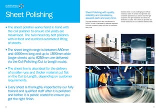 98
• The sheet polisher works hand in hand with
the coil polisher to ensure coil yields are
maximised. The twin head dry belt polishes
with in-feed and out-feed automated lifting
of sheets.
• The sheet length range is between 880mm
and 4000mm long and up to 1500mm wide
(larger sheets up to 6250mm are delivered
via the Coil Polishing/Cut to Length route).
• The sheet line is also ideal for the delivery
of smaller runs and thicker material cut flat
on the Cut to Length, depending on customer
requirements.
• Every sheet is thoroughly inspected by our fully
trained and qualified staff after it is polished
and before it is plastic coated to ensure you
get the right finish.
Sheet Polishing
Sheet Polishing with quality,
reliability and consistency,
assured each and every time.
The sheet polishing line is also manufactured by
IMEAS. The line is maintained by specialist engineers
to ensure consistent quality and finish is maintained
every time.
Stainless sheet is a very challenging and difficult
material to polish. To achieve the right finish and
consistent appearance you need to have the right
equipment, the right experience and above all a
dedication to quality. This is what you get when you
choose Outokumpu for your polished stainless steel.
 