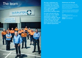 www.outokumpu.com
The team
We have a dedicated and
committed team of people
in Australia, who have many
years of practical experience
and in-depth applications
knowledge with high
performance stainless steels.
Our team will work with you
to solve any of your material
specification, supply and
processing challenges. We are
always ready to discuss with
you how to select the best
grade and surface finish to suit
your material requirements.
Warehouse and Storage
All stainless steel coils are stored on racks under
cover within the Outokumpu warehouse in Laverton
Melbourne. Overhead cranes can lift up to 12 tonnes
which ensures the safe movement of coils within the
warehouse and processing plant.
A clean work environment is an important component
of Outokumpu’s workplace requirements and ensures
there is no contamination to any of the production
lines.
Head Office, Outokumpu Pty Ltd
134–136 Fitzgerald Road, North Laverton, 3026
Victoria, Australia
Telephone +61 (0)3 9369 3344
Facsimile +61 (0)3 9360 9355
 